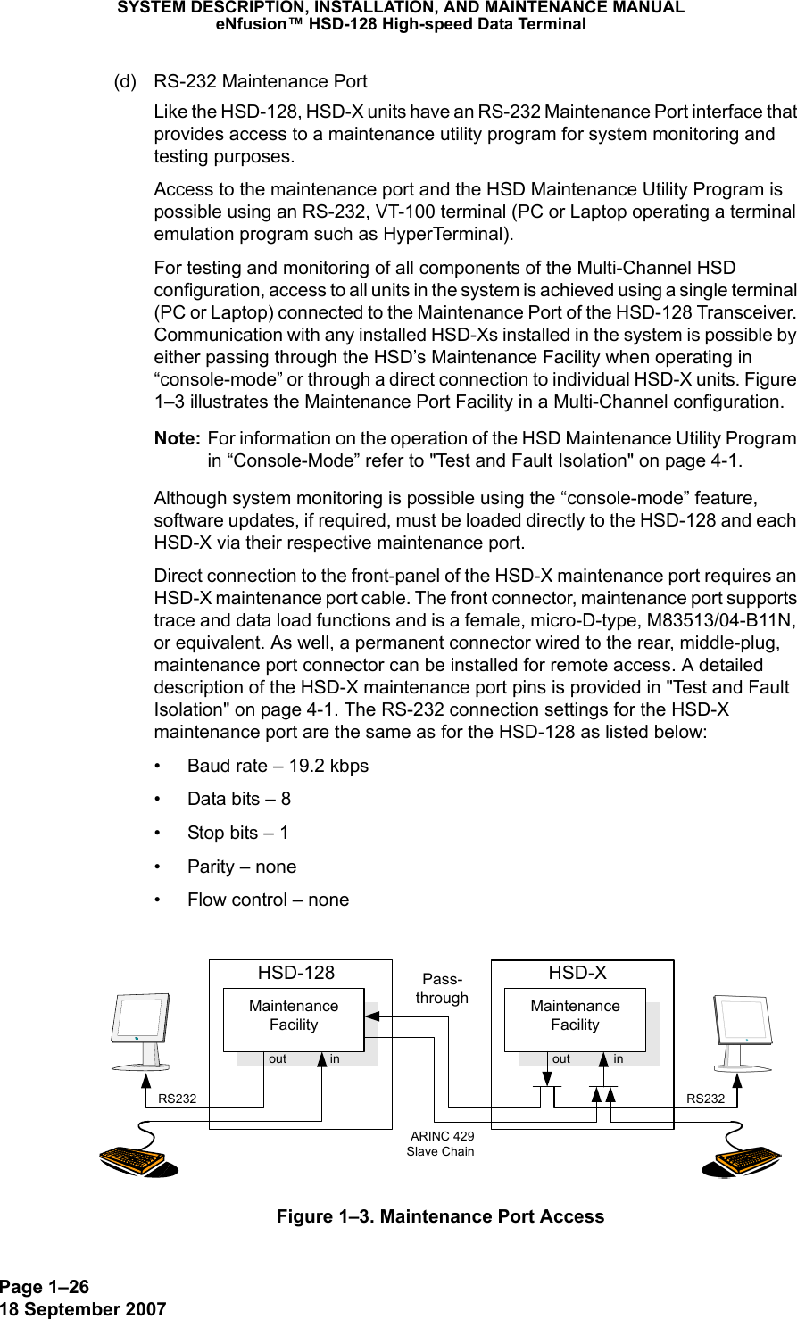 Page 1–2618 September 2007SYSTEM DESCRIPTION, INSTALLATION, AND MAINTENANCE MANUALeNfusion™ HSD-128 High-speed Data Terminal(d) RS-232 Maintenance Port Like the HSD-128, HSD-X units have an RS-232 Maintenance Port interface that provides access to a maintenance utility program for system monitoring and testing purposes. Access to the maintenance port and the HSD Maintenance Utility Program is possible using an RS-232, VT-100 terminal (PC or Laptop operating a terminal emulation program such as HyperTerminal). For testing and monitoring of all components of the Multi-Channel HSD configuration, access to all units in the system is achieved using a single terminal (PC or Laptop) connected to the Maintenance Port of the HSD-128 Transceiver. Communication with any installed HSD-Xs installed in the system is possible by either passing through the HSD’s Maintenance Facility when operating in “console-mode” or through a direct connection to individual HSD-X units. Figure 1–3 illustrates the Maintenance Port Facility in a Multi-Channel configuration.Note: For information on the operation of the HSD Maintenance Utility Program in “Console-Mode” refer to &quot;Test and Fault Isolation&quot; on page 4-1. Although system monitoring is possible using the “console-mode” feature, software updates, if required, must be loaded directly to the HSD-128 and each HSD-X via their respective maintenance port. Direct connection to the front-panel of the HSD-X maintenance port requires an HSD-X maintenance port cable. The front connector, maintenance port supports trace and data load functions and is a female, micro-D-type, M83513/04-B11N, or equivalent. As well, a permanent connector wired to the rear, middle-plug, maintenance port connector can be installed for remote access. A detailed description of the HSD-X maintenance port pins is provided in &quot;Test and Fault Isolation&quot; on page 4-1. The RS-232 connection settings for the HSD-X maintenance port are the same as for the HSD-128 as listed below: • Baud rate – 19.2 kbps• Data bits – 8• Stop bits – 1• Parity – none• Flow control – noneFigure 1–3. Maintenance Port AccessMaintenanceFacilityHSD-128MaintenanceFacilityHSD-XPass-throughout inout inARINC 429Slave ChainRS232 RS232