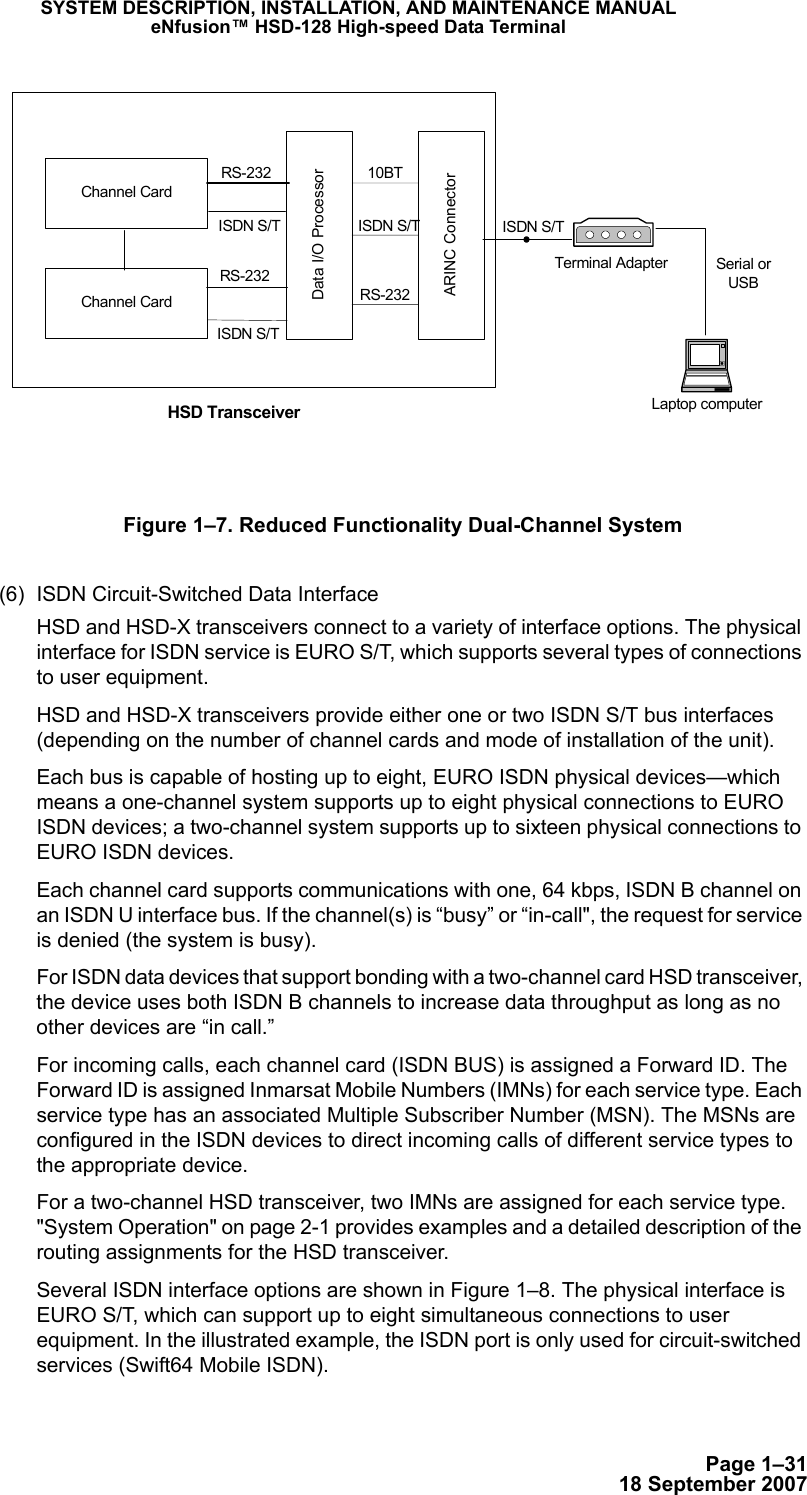 Page 1–3118 September 2007SYSTEM DESCRIPTION, INSTALLATION, AND MAINTENANCE MANUALeNfusion™ HSD-128 High-speed Data TerminalFigure 1–7. Reduced Functionality Dual-Channel System(6) ISDN Circuit-Switched Data Interface HSD and HSD-X transceivers connect to a variety of interface options. The physical interface for ISDN service is EURO S/T, which supports several types of connections to user equipment. HSD and HSD-X transceivers provide either one or two ISDN S/T bus interfaces (depending on the number of channel cards and mode of installation of the unit).Each bus is capable of hosting up to eight, EURO ISDN physical devices—which means a one-channel system supports up to eight physical connections to EURO ISDN devices; a two-channel system supports up to sixteen physical connections to EURO ISDN devices. Each channel card supports communications with one, 64 kbps, ISDN B channel on an ISDN U interface bus. If the channel(s) is “busy” or “in-call&quot;, the request for service is denied (the system is busy).For ISDN data devices that support bonding with a two-channel card HSD transceiver, the device uses both ISDN B channels to increase data throughput as long as no other devices are “in call.”For incoming calls, each channel card (ISDN BUS) is assigned a Forward ID. The Forward ID is assigned Inmarsat Mobile Numbers (IMNs) for each service type. Each service type has an associated Multiple Subscriber Number (MSN). The MSNs are configured in the ISDN devices to direct incoming calls of different service types to the appropriate device. For a two-channel HSD transceiver, two IMNs are assigned for each service type. &quot;System Operation&quot; on page 2-1 provides examples and a detailed description of the routing assignments for the HSD transceiver.Several ISDN interface options are shown in Figure 1–8. The physical interface is EURO S/T, which can support up to eight simultaneous connections to user equipment. In the illustrated example, the ISDN port is only used for circuit-switched services (Swift64 Mobile ISDN).Data I/O ProcessorARINC ConnectorHSD TransceiverISDN S/T ISDN S/TRS-232RS-23210BTLaptop computerSerial orUSBChannel CardChannel CardISDN S/TRS-232Terminal AdapterISDN S/T