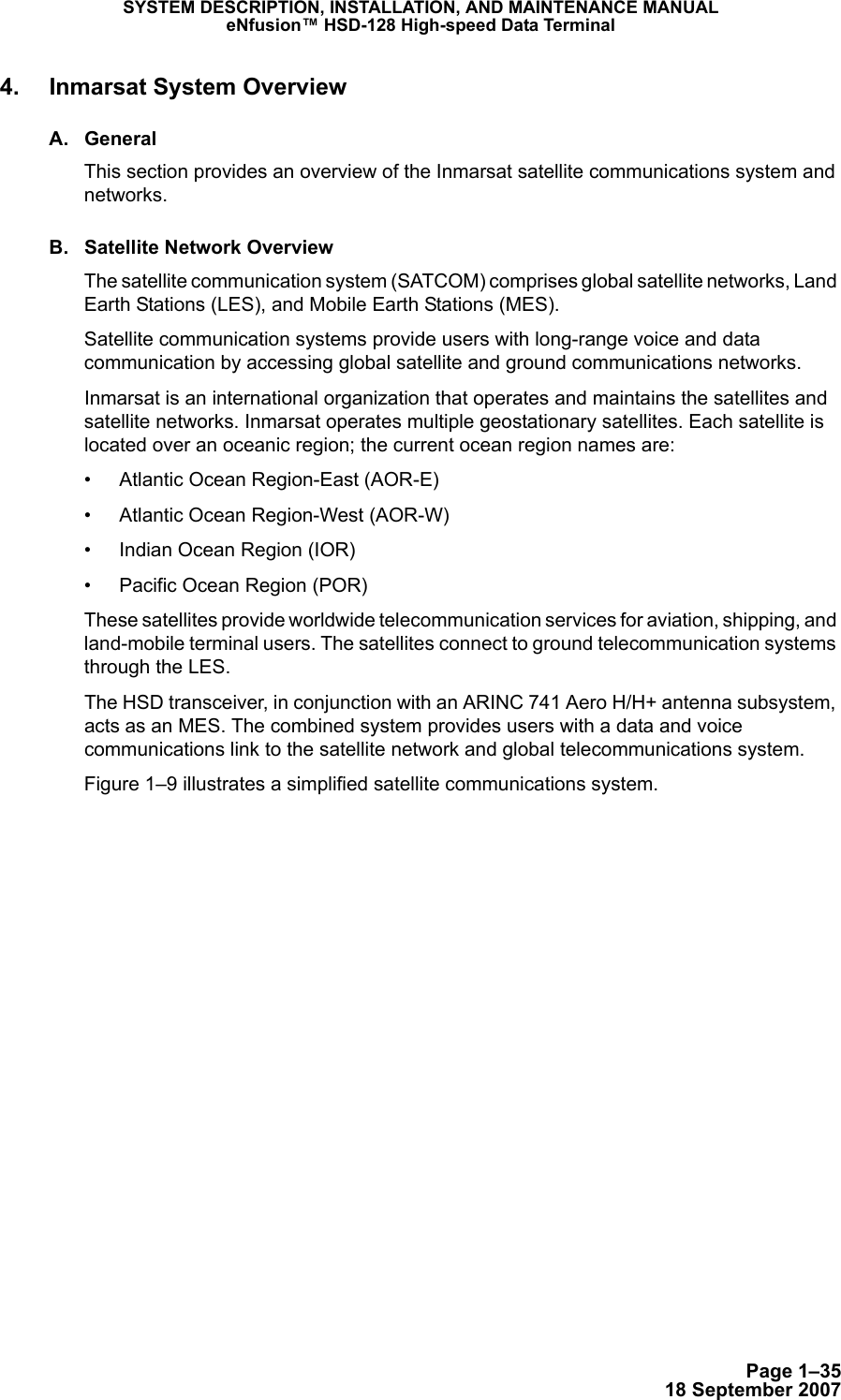 Page 1–3518 September 2007SYSTEM DESCRIPTION, INSTALLATION, AND MAINTENANCE MANUALeNfusion™ HSD-128 High-speed Data Terminal4. Inmarsat System OverviewA. GeneralThis section provides an overview of the Inmarsat satellite communications system and networks.B. Satellite Network OverviewThe satellite communication system (SATCOM) comprises global satellite networks, Land Earth Stations (LES), and Mobile Earth Stations (MES).Satellite communication systems provide users with long-range voice and data communication by accessing global satellite and ground communications networks.Inmarsat is an international organization that operates and maintains the satellites and satellite networks. Inmarsat operates multiple geostationary satellites. Each satellite is located over an oceanic region; the current ocean region names are:• Atlantic Ocean Region-East (AOR-E)• Atlantic Ocean Region-West (AOR-W)• Indian Ocean Region (IOR)• Pacific Ocean Region (POR)These satellites provide worldwide telecommunication services for aviation, shipping, and land-mobile terminal users. The satellites connect to ground telecommunication systems through the LES.The HSD transceiver, in conjunction with an ARINC 741 Aero H/H+ antenna subsystem, acts as an MES. The combined system provides users with a data and voice communications link to the satellite network and global telecommunications system. Figure 1–9 illustrates a simplified satellite communications system.