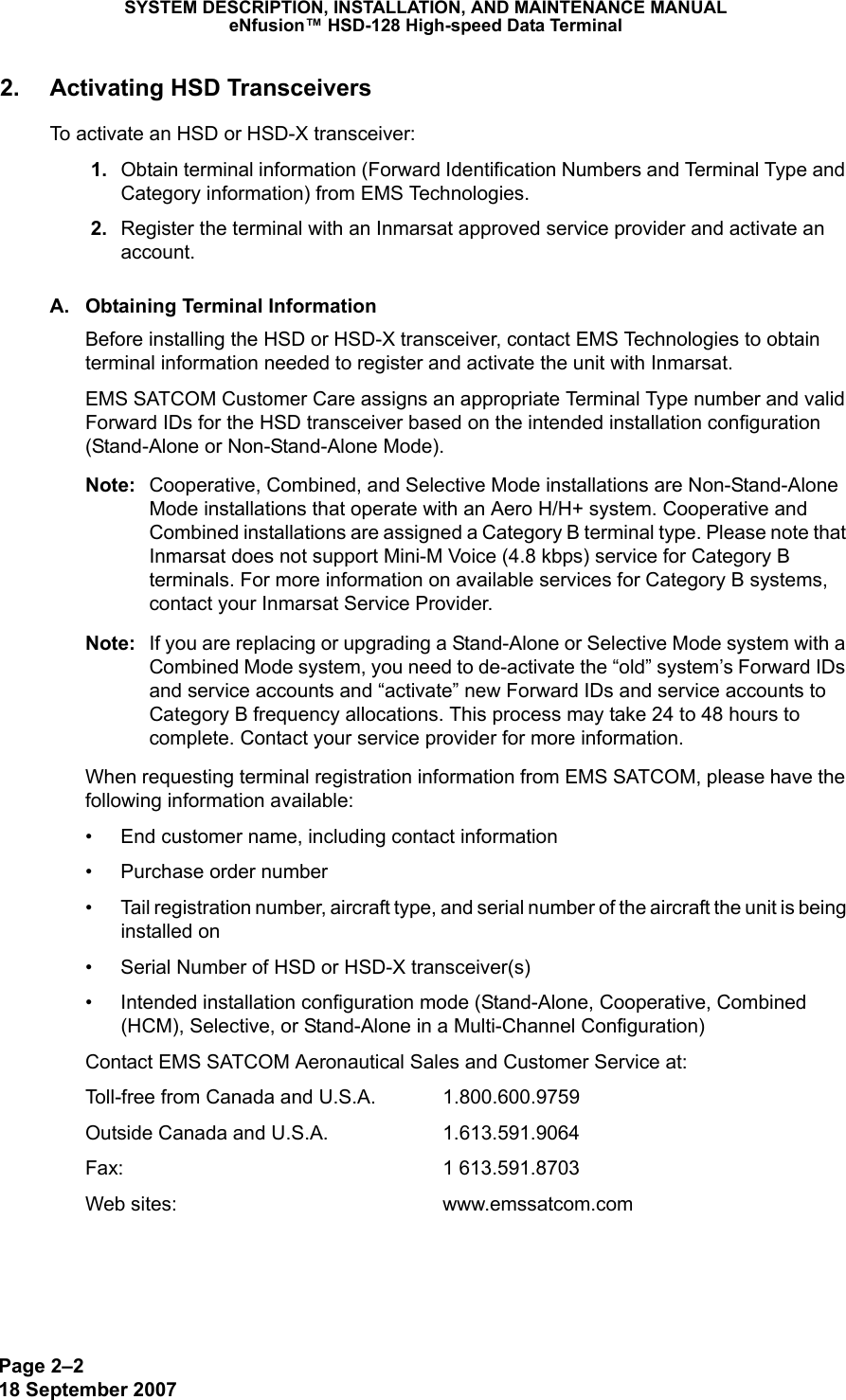 Page 2–218 September 2007SYSTEM DESCRIPTION, INSTALLATION, AND MAINTENANCE MANUALeNfusion™ HSD-128 High-speed Data Terminal2. Activating HSD TransceiversTo activate an HSD or HSD-X transceiver: 1. Obtain terminal information (Forward Identification Numbers and Terminal Type and Category information) from EMS Technologies.  2. Register the terminal with an Inmarsat approved service provider and activate an account. A. Obtaining Terminal InformationBefore installing the HSD or HSD-X transceiver, contact EMS Technologies to obtain terminal information needed to register and activate the unit with Inmarsat. EMS SATCOM Customer Care assigns an appropriate Terminal Type number and valid Forward IDs for the HSD transceiver based on the intended installation configuration (Stand-Alone or Non-Stand-Alone Mode). Note: Cooperative, Combined, and Selective Mode installations are Non-Stand-Alone Mode installations that operate with an Aero H/H+ system. Cooperative and Combined installations are assigned a Category B terminal type. Please note that Inmarsat does not support Mini-M Voice (4.8 kbps) service for Category B terminals. For more information on available services for Category B systems, contact your Inmarsat Service Provider. Note: If you are replacing or upgrading a Stand-Alone or Selective Mode system with a Combined Mode system, you need to de-activate the “old” system’s Forward IDs and service accounts and “activate” new Forward IDs and service accounts to Category B frequency allocations. This process may take 24 to 48 hours to complete. Contact your service provider for more information.When requesting terminal registration information from EMS SATCOM, please have the following information available:• End customer name, including contact information• Purchase order number• Tail registration number, aircraft type, and serial number of the aircraft the unit is being installed on• Serial Number of HSD or HSD-X transceiver(s)• Intended installation configuration mode (Stand-Alone, Cooperative, Combined (HCM), Selective, or Stand-Alone in a Multi-Channel Configuration)Contact EMS SATCOM Aeronautical Sales and Customer Service at: Toll-free from Canada and U.S.A. 1.800.600.9759Outside Canada and U.S.A.  1.613.591.9064Fax: 1 613.591.8703Web sites:  www.emssatcom.com