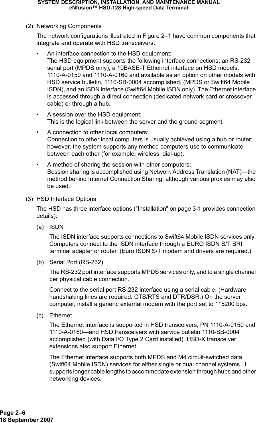 Page 2–618 September 2007SYSTEM DESCRIPTION, INSTALLATION, AND MAINTENANCE MANUALeNfusion™ HSD-128 High-speed Data Terminal(2) Networking ComponentsThe network configurations illustrated in Figure 2–1 have common components that integrate and operate with HSD transceivers.• An interface connection to the HSD equipment: The HSD equipment supports the following interface connections: an RS-232 serial port (MPDS only), a 10BASE-T Ethernet interface on HSD models, 1110-A-0150 and 1110-A-0160 and available as an option on other models with HSD service bulletin, 1110-SB-0004 accomplished, (MPDS or Swift64 Mobile ISDN), and an ISDN interface (Swift64 Mobile ISDN only). The Ethernet interface is accessed through a direct connection (dedicated network card or crossover cable) or through a hub.• A session over the HSD equipment: This is the logical link between the server and the ground segment.• A connection to other local computers: Connection to other local computers is usually achieved using a hub or router; however, the system supports any method computers use to communicate between each other (for example: wireless, dial-up).• A method of sharing the session with other computers: Session sharing is accomplished using Network Address Translation (NAT)—the method behind Internet Connection Sharing, although various proxies may also be used.(3) HSD Interface OptionsThe HSD has three interface options (&quot;Installation&quot; on page 3-1 provides connection details):(a) ISDNThe ISDN interface supports connections to Swift64 Mobile ISDN services only. Computers connect to the ISDN interface through a EURO ISDN S/T BRI terminal adapter or router. (Euro ISDN S/T modem and drivers are required.)(b) Serial Port (RS-232)The RS-232 port interface supports MPDS services only, and to a single channel per physical cable connection.Connect to the serial port RS-232 interface using a serial cable. (Hardware handshaking lines are required: CTS/RTS and DTR/DSR.) On the server computer, install a generic external modem with the port set to 115200 bps.(c) Ethernet The Ethernet interface is supported in HSD transceivers, PN 1110-A-0150 and 1110-A-0160—and HSD transceivers with service bulletin 1110-SB-0004 accomplished (with Data I/O Type 2 Card installed). HSD-X transceiver extensions also support Ethernet.The Ethernet interface supports both MPDS and M4 circuit-switched data (Swift64 Mobile ISDN) services for either single or dual channel systems. It supports longer cable lengths to accommodate extension through hubs and other networking devices.