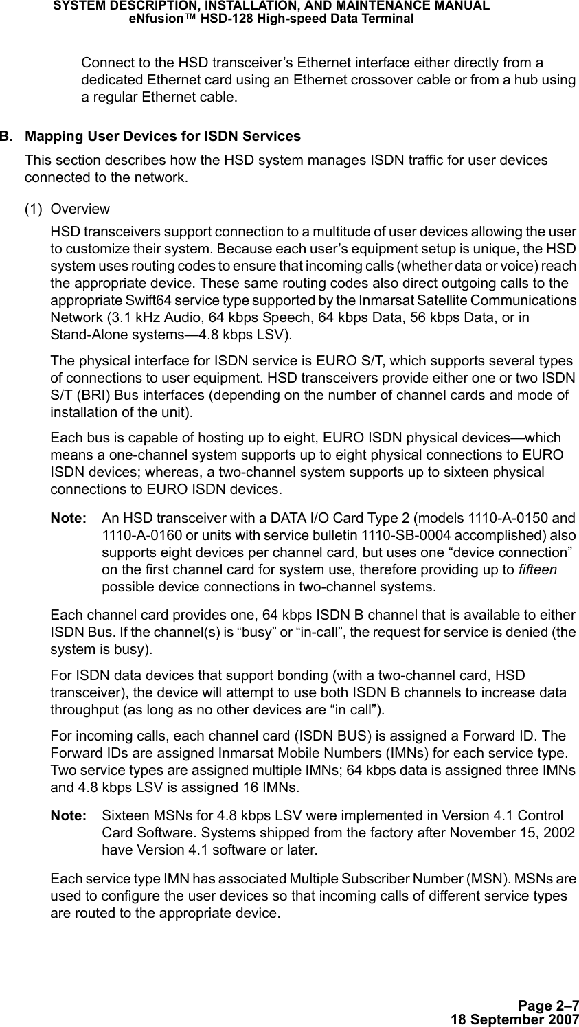 Page 2–718 September 2007SYSTEM DESCRIPTION, INSTALLATION, AND MAINTENANCE MANUALeNfusion™ HSD-128 High-speed Data TerminalConnect to the HSD transceiver’s Ethernet interface either directly from a dedicated Ethernet card using an Ethernet crossover cable or from a hub using a regular Ethernet cable.B. Mapping User Devices for ISDN ServicesThis section describes how the HSD system manages ISDN traffic for user devices connected to the network.(1) OverviewHSD transceivers support connection to a multitude of user devices allowing the user to customize their system. Because each user’s equipment setup is unique, the HSD system uses routing codes to ensure that incoming calls (whether data or voice) reach the appropriate device. These same routing codes also direct outgoing calls to the appropriate Swift64 service type supported by the Inmarsat Satellite Communications Network (3.1 kHz Audio, 64 kbps Speech, 64 kbps Data, 56 kbps Data, or in Stand-Alone systems—4.8 kbps LSV).The physical interface for ISDN service is EURO S/T, which supports several types of connections to user equipment. HSD transceivers provide either one or two ISDN S/T (BRI) Bus interfaces (depending on the number of channel cards and mode of installation of the unit).Each bus is capable of hosting up to eight, EURO ISDN physical devices—which means a one-channel system supports up to eight physical connections to EURO ISDN devices; whereas, a two-channel system supports up to sixteen physical connections to EURO ISDN devices. Note: An HSD transceiver with a DATA I/O Card Type 2 (models 1110-A-0150 and 1110-A-0160 or units with service bulletin 1110-SB-0004 accomplished) also supports eight devices per channel card, but uses one “device connection” on the first channel card for system use, therefore providing up to fifteen possible device connections in two-channel systems. Each channel card provides one, 64 kbps ISDN B channel that is available to either ISDN Bus. If the channel(s) is “busy” or “in-call”, the request for service is denied (the system is busy).For ISDN data devices that support bonding (with a two-channel card, HSD transceiver), the device will attempt to use both ISDN B channels to increase data throughput (as long as no other devices are “in call”).For incoming calls, each channel card (ISDN BUS) is assigned a Forward ID. The Forward IDs are assigned Inmarsat Mobile Numbers (IMNs) for each service type. Two service types are assigned multiple IMNs; 64 kbps data is assigned three IMNs and 4.8 kbps LSV is assigned 16 IMNs.Note: Sixteen MSNs for 4.8 kbps LSV were implemented in Version 4.1 Control Card Software. Systems shipped from the factory after November 15, 2002 have Version 4.1 software or later.Each service type IMN has associated Multiple Subscriber Number (MSN). MSNs are used to configure the user devices so that incoming calls of different service types are routed to the appropriate device. 