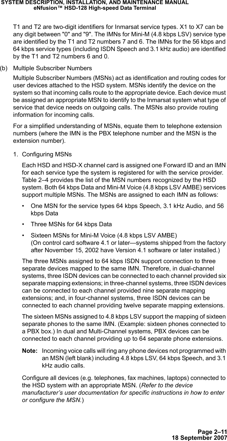Page 2–1118 September 2007SYSTEM DESCRIPTION, INSTALLATION, AND MAINTENANCE MANUALeNfusion™ HSD-128 High-speed Data TerminalT1 and T2 are two-digit identifiers for Inmarsat service types. X1 to X7 can be any digit between &quot;0&quot; and &quot;9&quot;. The IMNs for Mini-M (4.8 kbps LSV) service type are identified by the T1 and T2 numbers 7 and 6. The IMNs for the 56 kbps and 64 kbps service types (including ISDN Speech and 3.1 kHz audio) are identified by the T1 and T2 numbers 6 and 0. (b) Multiple Subscriber NumbersMultiple Subscriber Numbers (MSNs) act as identification and routing codes for user devices attached to the HSD system. MSNs identify the device on the system so that incoming calls route to the appropriate device. Each device must be assigned an appropriate MSN to identify to the Inmarsat system what type of service that device needs on outgoing calls. The MSNs also provide routing information for incoming calls. For a simplified understanding of MSNs, equate them to telephone extension numbers (where the IMN is the PBX telephone number and the MSN is the extension number).1. Configuring MSNsEach HSD and HSD-X channel card is assigned one Forward ID and an IMN for each service type the system is registered for with the service provider. Table 2–4 provides the list of the MSN numbers recognized by the HSD system. Both 64 kbps Data and Mini-M Voice (4.8 kbps LSV AMBE) services support multiple MSNs. The MSNs are assigned to each IMN as follows:• One MSN for the service types 64 kbps Speech, 3.1 kHz Audio, and 56 kbps Data• Three MSNs for 64 kbps Data• Sixteen MSNs for Mini-M Voice (4.8 kbps LSV AMBE) (On control card software 4.1 or later—systems shipped from the factory after November 15, 2002 have Version 4.1 software or later installed.)The three MSNs assigned to 64 kbps ISDN support connection to three separate devices mapped to the same IMN. Therefore, in dual-channel systems, three ISDN devices can be connected to each channel provided six separate mapping extensions; in three-channel systems, three ISDN devices can be connected to each channel provided nine separate mapping extensions; and, in four-channel systems, three ISDN devices can be connected to each channel providing twelve separate mapping extensions.The sixteen MSNs assigned to 4.8 kbps LSV support the mapping of sixteen separate phones to the same IMN. (Example: sixteen phones connected to a PBX box.) In dual and Multi-Channel systems, PBX devices can be connected to each channel providing up to 64 separate phone extensions. Note: Incoming voice calls will ring any phone devices not programmed with an MSN (left blank) including 4.8 kbps LSV, 64 kbps Speech, and 3.1 kHz audio calls. Configure all devices (e.g. telephones, fax machines, laptops) connected to the HSD system with an appropriate MSN. (Refer to the device manufacturer’s user documentation for specific instructions in how to enter or configure the MSN.)