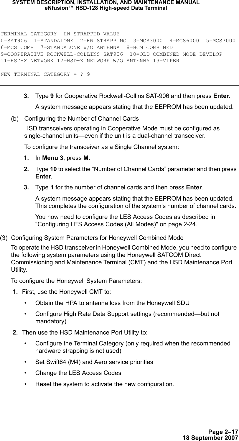 Page 2–1718 September 2007SYSTEM DESCRIPTION, INSTALLATION, AND MAINTENANCE MANUALeNfusion™ HSD-128 High-speed Data Terminal 3. Type 9 for Cooperative Rockwell-Collins SAT-906 and then press Enter.A system message appears stating that the EEPROM has been updated. (b) Configuring the Number of Channel CardsHSD transceivers operating in Cooperative Mode must be configured as single-channel units—even if the unit is a dual-channel transceiver. To configure the transceiver as a Single Channel system: 1. In Menu 3, press M. 2. Type 10 to select the “Number of Channel Cards” parameter and then press Enter. 3. Type 1 for the number of channel cards and then press Enter.A system message appears stating that the EEPROM has been updated. This completes the configuration of the system’s number of channel cards. You now need to configure the LES Access Codes as described in &quot;Configuring LES Access Codes (All Modes)&quot; on page 2-24.(3) Configuring System Parameters for Honeywell Combined Mode To operate the HSD transceiver in Honeywell Combined Mode, you need to configure the following system parameters using the Honeywell SATCOM Direct Commissioning and Maintenance Terminal (CMT) and the HSD Maintenance Port Utility. To configure the Honeywell System Parameters: 1. First, use the Honeywell CMT to: • Obtain the HPA to antenna loss from the Honeywell SDU • Configure High Rate Data Support settings (recommended—but not mandatory) 2. Then use the HSD Maintenance Port Utility to: • Configure the Terminal Category (only required when the recommended hardware strapping is not used)• Set Swift64 (M4) and Aero service priorities• Change the LES Access Codes• Reset the system to activate the new configuration.TERMINAL CATEGORY  HW STRAPPED VALUE0=SAT906  1=STANDALONE  2=HW STRAPPING  3=MCS3000  4=MCS6000  5=MCS70006=MCS COMB  7=STANDALONE W/O ANTENNA  8=HCM COMBINED9=COOPERATIVE ROCKWELL-COLLINS SAT906  10=OLD COMBINED MODE DEVELOP11=HSD-X NETWORK 12=HSD-X NETWORK W/O ANTENNA 13=VIPERNEW TERMINAL CATEGORY = ? 9
