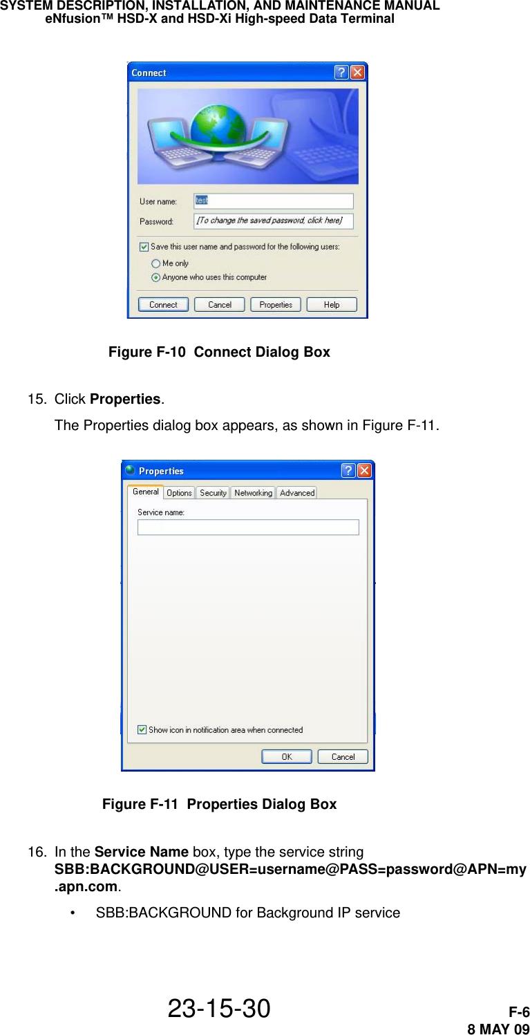 SYSTEM DESCRIPTION, INSTALLATION, AND MAINTENANCE MANUALeNfusion™ HSD-X and HSD-Xi High-speed Data Terminal23-15-30 F-68 MAY 09Figure F-10  Connect Dialog Box 15. Click Properties.The Properties dialog box appears, as shown in Figure F-11.Figure F-11  Properties Dialog Box 16. In the Service Name box, type the service string SBB:BACKGROUND@USER=username@PASS=password@APN=my.apn.com.• SBB:BACKGROUND for Background IP service
