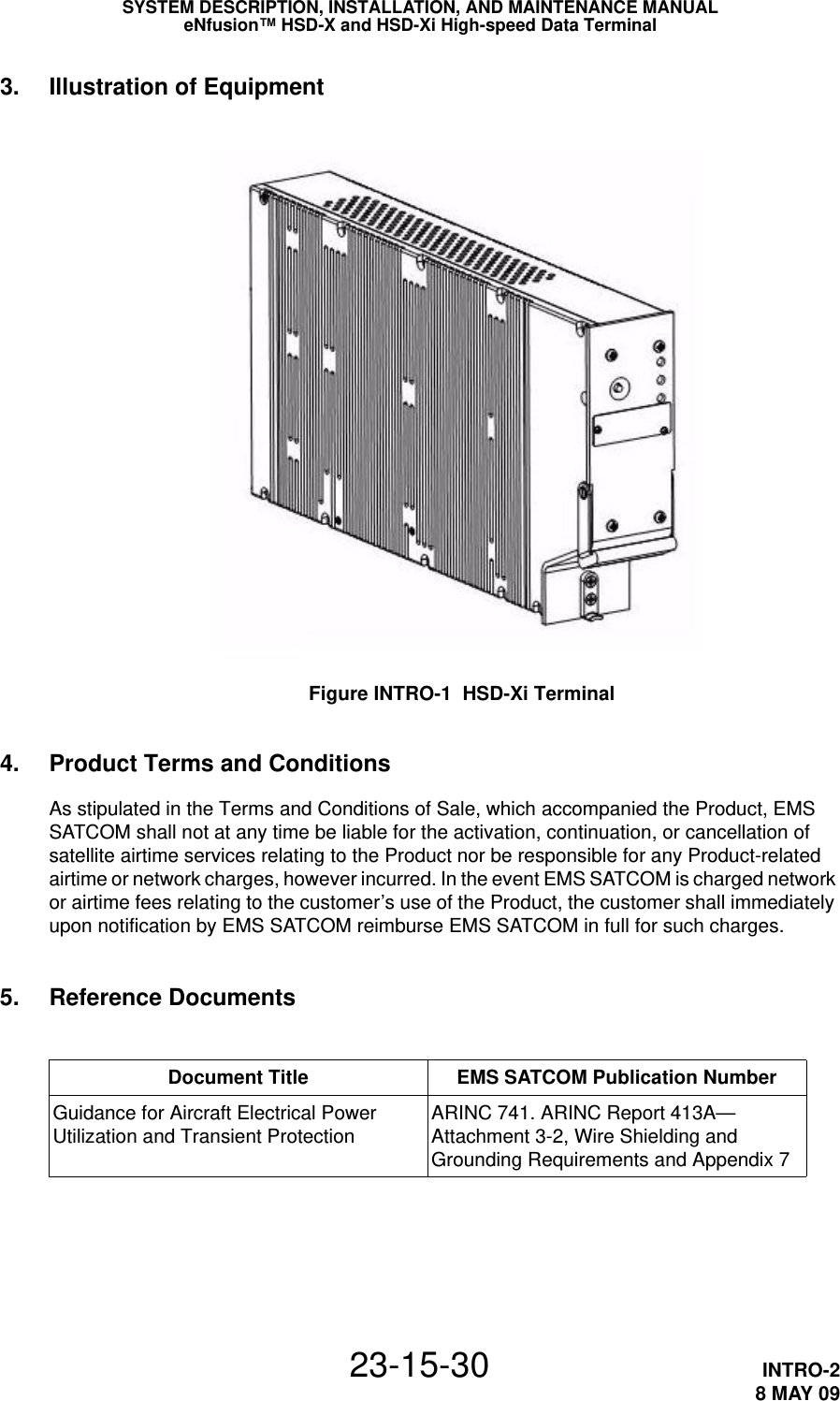 SYSTEM DESCRIPTION, INSTALLATION, AND MAINTENANCE MANUALeNfusion™ HSD-X and HSD-Xi High-speed Data Terminal23-15-30 INTRO-28 MAY 093. Illustration of EquipmentFigure INTRO-1  HSD-Xi Terminal4. Product Terms and ConditionsAs stipulated in the Terms and Conditions of Sale, which accompanied the Product, EMS SATCOM shall not at any time be liable for the activation, continuation, or cancellation of satellite airtime services relating to the Product nor be responsible for any Product-related airtime or network charges, however incurred. In the event EMS SATCOM is charged network or airtime fees relating to the customer’s use of the Product, the customer shall immediately upon notification by EMS SATCOM reimburse EMS SATCOM in full for such charges.5. Reference DocumentsDocument Title EMS SATCOM Publication NumberGuidance for Aircraft Electrical Power Utilization and Transient Protection ARINC 741. ARINC Report 413A—Attachment 3-2, Wire Shielding and Grounding Requirements and Appendix 7