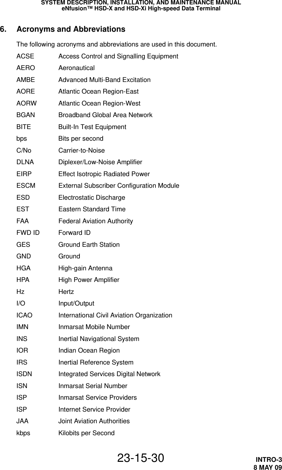 SYSTEM DESCRIPTION, INSTALLATION, AND MAINTENANCE MANUALeNfusion™ HSD-X and HSD-Xi High-speed Data Terminal23-15-30 INTRO-38 MAY 096. Acronyms and AbbreviationsThe following acronyms and abbreviations are used in this document.ACSE Access Control and Signalling EquipmentAERO AeronauticalAMBE Advanced Multi-Band ExcitationAORE Atlantic Ocean Region-EastAORW Atlantic Ocean Region-WestBGAN Broadband Global Area NetworkBITE Built-In Test Equipmentbps Bits per secondC/No Carrier-to-NoiseDLNA Diplexer/Low-Noise AmplifierEIRP Effect Isotropic Radiated PowerESCM External Subscriber Configuration ModuleESD Electrostatic DischargeEST Eastern Standard TimeFAA Federal Aviation AuthorityFWD ID Forward IDGES Ground Earth StationGND GroundHGA High-gain AntennaHPA High Power AmplifierHz HertzI/O Input/OutputICAO International Civil Aviation OrganizationIMN Inmarsat Mobile NumberINS Inertial Navigational SystemIOR Indian Ocean RegionIRS Inertial Reference SystemISDN Integrated Services Digital NetworkISN Inmarsat Serial NumberISP Inmarsat Service ProvidersISP Internet Service ProviderJAA Joint Aviation Authoritieskbps Kilobits per Second