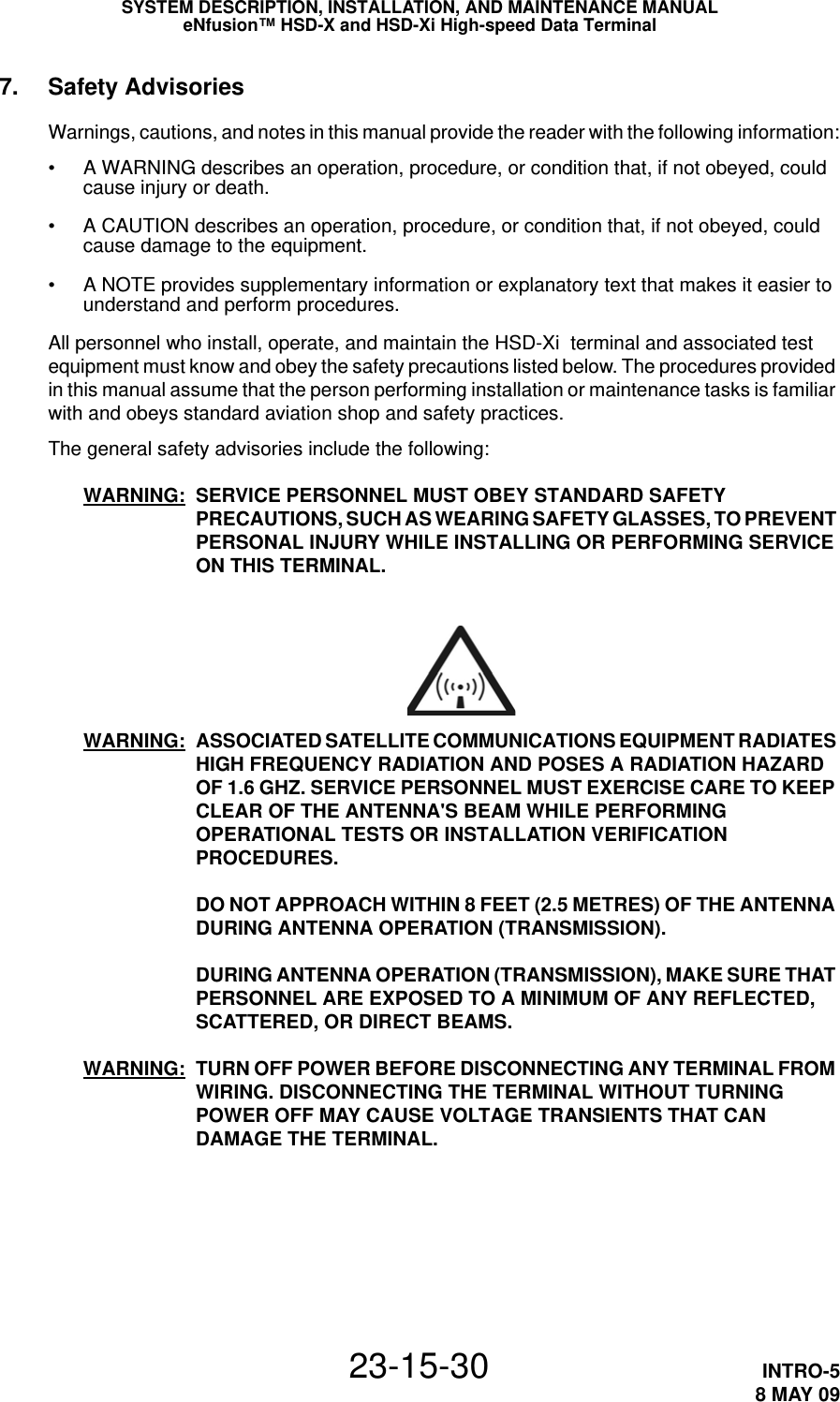 SYSTEM DESCRIPTION, INSTALLATION, AND MAINTENANCE MANUALeNfusion™ HSD-X and HSD-Xi High-speed Data Terminal23-15-30 INTRO-58 MAY 097. Safety AdvisoriesWarnings, cautions, and notes in this manual provide the reader with the following information:• A WARNING describes an operation, procedure, or condition that, if not obeyed, could cause injury or death.• A CAUTION describes an operation, procedure, or condition that, if not obeyed, could cause damage to the equipment.• A NOTE provides supplementary information or explanatory text that makes it easier to understand and perform procedures.All personnel who install, operate, and maintain the HSD-Xi  terminal and associated test equipment must know and obey the safety precautions listed below. The procedures provided in this manual assume that the person performing installation or maintenance tasks is familiar with and obeys standard aviation shop and safety practices.The general safety advisories include the following:WARNING: SERVICE PERSONNEL MUST OBEY STANDARD SAFETY PRECAUTIONS, SUCH AS WEARING SAFETY GLASSES, TO PREVENT PERSONAL INJURY WHILE INSTALLING OR PERFORMING SERVICE ON THIS TERMINAL.WARNING: ASSOCIATED SATELLITE COMMUNICATIONS EQUIPMENT RADIATES HIGH FREQUENCY RADIATION AND POSES A RADIATION HAZARD OF 1.6 GHZ. SERVICE PERSONNEL MUST EXERCISE CARE TO KEEP CLEAR OF THE ANTENNA&apos;S BEAM WHILE PERFORMING OPERATIONAL TESTS OR INSTALLATION VERIFICATION PROCEDURES. DO NOT APPROACH WITHIN 8 FEET (2.5 METRES) OF THE ANTENNA DURING ANTENNA OPERATION (TRANSMISSION). DURING ANTENNA OPERATION (TRANSMISSION), MAKE SURE THAT PERSONNEL ARE EXPOSED TO A MINIMUM OF ANY REFLECTED, SCATTERED, OR DIRECT BEAMS.WARNING: TURN OFF POWER BEFORE DISCONNECTING ANY TERMINAL FROM WIRING. DISCONNECTING THE TERMINAL WITHOUT TURNING POWER OFF MAY CAUSE VOLTAGE TRANSIENTS THAT CAN DAMAGE THE TERMINAL.