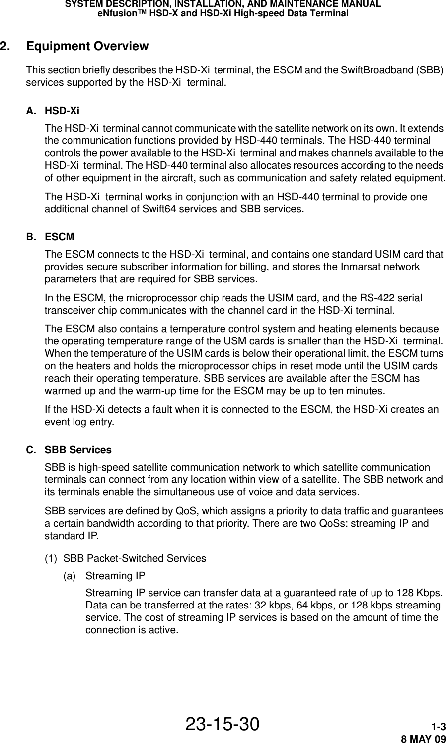 SYSTEM DESCRIPTION, INSTALLATION, AND MAINTENANCE MANUALeNfusion™ HSD-X and HSD-Xi High-speed Data Terminal23-15-30 1-38 MAY 092. Equipment OverviewThis section briefly describes the HSD-Xi  terminal, the ESCM and the SwiftBroadband (SBB) services supported by the HSD-Xi  terminal.A. HSD-Xi The HSD-Xi  terminal cannot communicate with the satellite network on its own. It extends the communication functions provided by HSD-440 terminals. The HSD-440 terminal controls the power available to the HSD-Xi  terminal and makes channels available to the HSD-Xi  terminal. The HSD-440 terminal also allocates resources according to the needs of other equipment in the aircraft, such as communication and safety related equipment.The HSD-Xi  terminal works in conjunction with an HSD-440 terminal to provide one additional channel of Swift64 services and SBB services.B. ESCMThe ESCM connects to the HSD-Xi  terminal, and contains one standard USIM card that provides secure subscriber information for billing, and stores the Inmarsat network parameters that are required for SBB services.In the ESCM, the microprocessor chip reads the USIM card, and the RS-422 serial transceiver chip communicates with the channel card in the HSD-Xi terminal.The ESCM also contains a temperature control system and heating elements because the operating temperature range of the USM cards is smaller than the HSD-Xi  terminal. When the temperature of the USIM cards is below their operational limit, the ESCM turns on the heaters and holds the microprocessor chips in reset mode until the USIM cards reach their operating temperature. SBB services are available after the ESCM has warmed up and the warm-up time for the ESCM may be up to ten minutes.If the HSD-Xi detects a fault when it is connected to the ESCM, the HSD-Xi creates an event log entry.C. SBB ServicesSBB is high-speed satellite communication network to which satellite communication terminals can connect from any location within view of a satellite. The SBB network and its terminals enable the simultaneous use of voice and data services.SBB services are defined by QoS, which assigns a priority to data traffic and guarantees a certain bandwidth according to that priority. There are two QoSs: streaming IP and standard IP.(1) SBB Packet-Switched Services(a) Streaming IPStreaming IP service can transfer data at a guaranteed rate of up to 128 Kbps. Data can be transferred at the rates: 32 kbps, 64 kbps, or 128 kbps streaming service. The cost of streaming IP services is based on the amount of time the connection is active.
