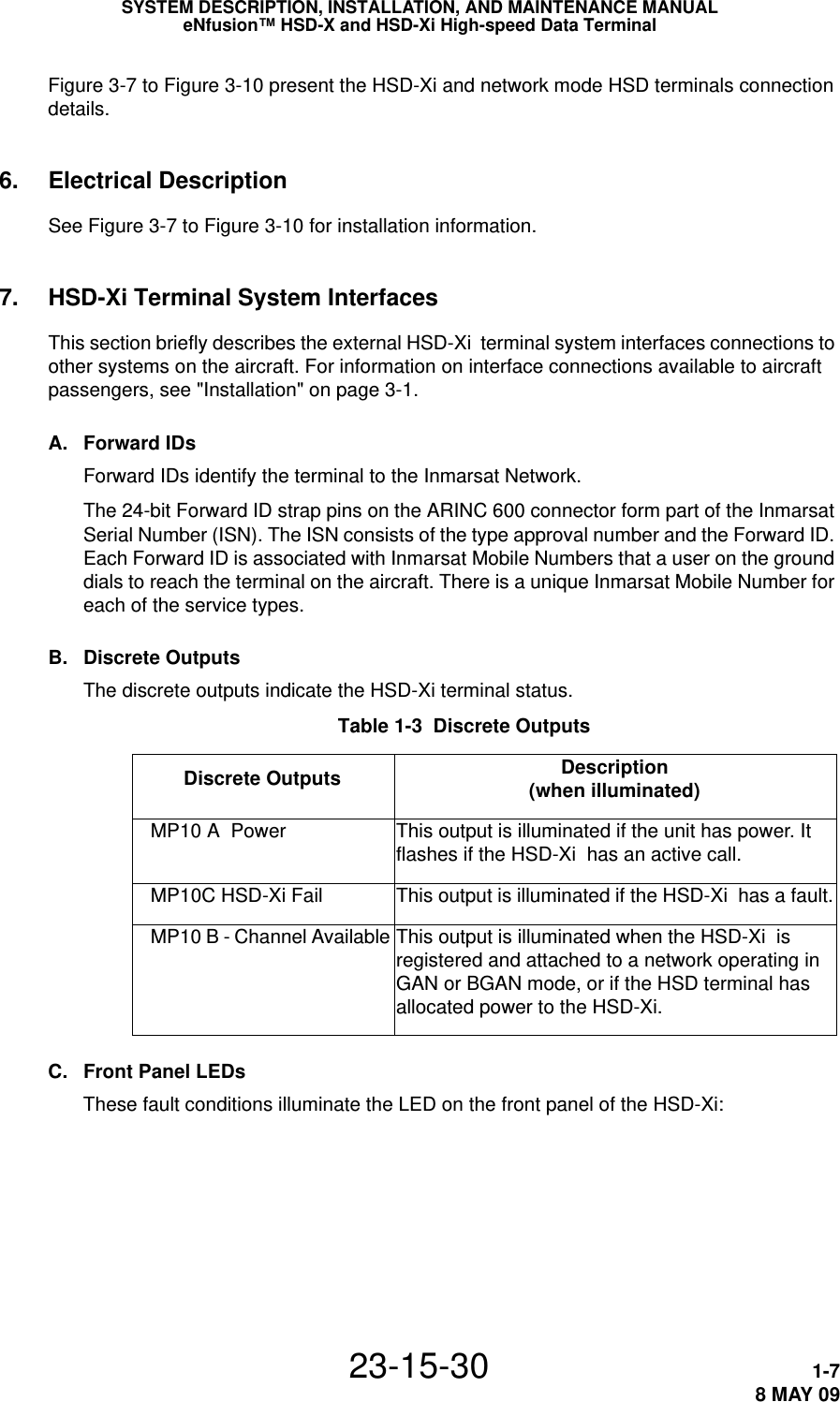 SYSTEM DESCRIPTION, INSTALLATION, AND MAINTENANCE MANUALeNfusion™ HSD-X and HSD-Xi High-speed Data Terminal23-15-30 1-78 MAY 09Figure 3-7 to Figure 3-10 present the HSD-Xi and network mode HSD terminals connection details.6. Electrical DescriptionSee Figure 3-7 to Figure 3-10 for installation information.7. HSD-Xi Terminal System InterfacesThis section briefly describes the external HSD-Xi  terminal system interfaces connections to other systems on the aircraft. For information on interface connections available to aircraft passengers, see &quot;Installation&quot; on page 3-1.A. Forward IDsForward IDs identify the terminal to the Inmarsat Network.The 24-bit Forward ID strap pins on the ARINC 600 connector form part of the Inmarsat Serial Number (ISN). The ISN consists of the type approval number and the Forward ID. Each Forward ID is associated with Inmarsat Mobile Numbers that a user on the ground dials to reach the terminal on the aircraft. There is a unique Inmarsat Mobile Number for each of the service types.B. Discrete OutputsThe discrete outputs indicate the HSD-Xi terminal status. Table 1-3  Discrete Outputs Description (when illuminated)   MP10 A  Power This output is illuminated if the unit has power. It flashes if the HSD-Xi  has an active call.    MP10C HSD-Xi Fail This output is illuminated if the HSD-Xi  has a fault.   MP10 B - Channel Available This output is illuminated when the HSD-Xi  is registered and attached to a network operating in GAN or BGAN mode, or if the HSD terminal has allocated power to the HSD-Xi.Discrete OutputsC. Front Panel LEDsThese fault conditions illuminate the LED on the front panel of the HSD-Xi: