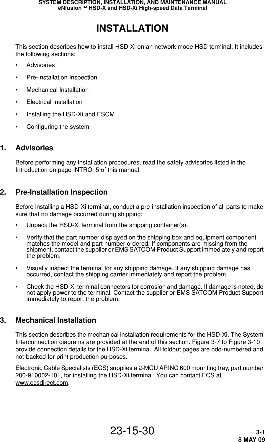 SYSTEM DESCRIPTION, INSTALLATION, AND MAINTENANCE MANUALeNfusion™ HSD-X and HSD-Xi High-speed Data Terminal23-15-30 3-18 MAY 09INSTALLATIONThis section describes how to install HSD-Xi on an network mode HSD terminal. It includes the following sections:•Advisories•Pre-Installation Inspection•Mechanical Installation•Electrical Installation•Installing the HSD-Xi and ESCM•Configuring the system1. AdvisoriesBefore performing any installation procedures, read the safety advisories listed in the Introduction on page INTRO–5 of this manual.2. Pre-Installation InspectionBefore installing a HSD-Xi terminal, conduct a pre-installation inspection of all parts to make sure that no damage occurred during shipping:• Unpack the HSD-Xi terminal from the shipping container(s). • Verify that the part number displayed on the shipping box and equipment component matches the model and part number ordered. If components are missing from the shipment, contact the supplier or EMS SATCOM Product Support immediately and report the problem.• Visually inspect the terminal for any shipping damage. If any shipping damage has occurred, contact the shipping carrier immediately and report the problem.• Check the HSD-Xi terminal connectors for corrosion and damage. If damage is noted, do not apply power to the terminal. Contact the supplier or EMS SATCOM Product Support immediately to report the problem.3. Mechanical InstallationThis section describes the mechanical installation requirements for the HSD-Xi. The System Interconnection diagrams are provided at the end of this section. Figure 3-7 to Figure 3-10 provide connection details for the HSD-Xi terminal. All foldout pages are odd-numbered and not-backed for print production purposes.Electronic Cable Specialists (ECS) supplies a 2-MCU ARINC 600 mounting tray, part number 200-910002-101, for installing the HSD-Xi terminal. You can contact ECS at www.ecsdirect.com.