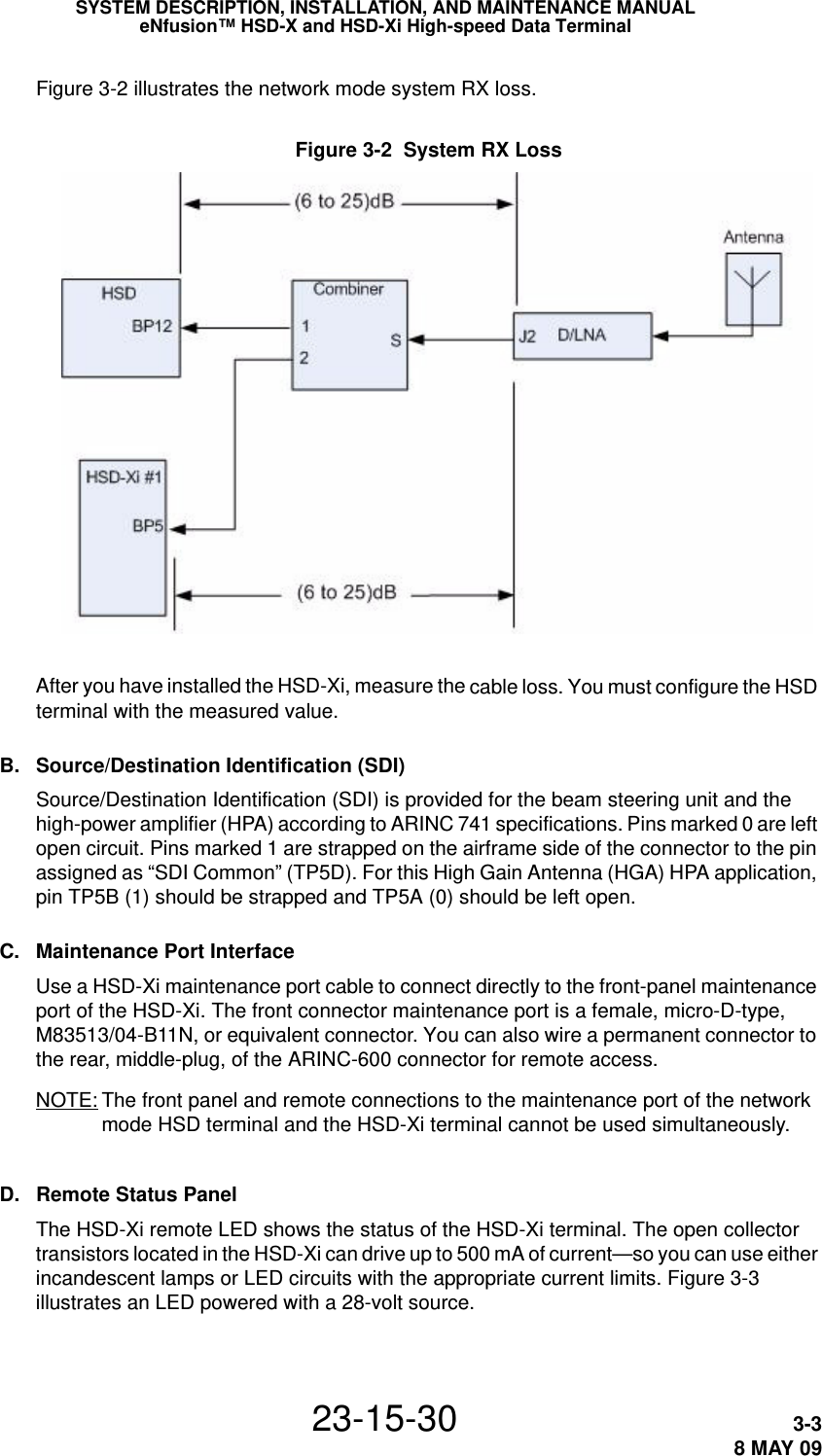 SYSTEM DESCRIPTION, INSTALLATION, AND MAINTENANCE MANUALeNfusion™ HSD-X and HSD-Xi High-speed Data Terminal23-15-30 3-38 MAY 09Figure 3-2 illustrates the network mode system RX loss. Figure 3-2  System RX LossAfter you have installed the HSD-Xi, measure the cable loss. You must configure the HSD terminal with the measured value.B. Source/Destination Identification (SDI)Source/Destination Identification (SDI) is provided for the beam steering unit and the high-power amplifier (HPA) according to ARINC 741 specifications. Pins marked 0 are left open circuit. Pins marked 1 are strapped on the airframe side of the connector to the pin assigned as “SDI Common” (TP5D). For this High Gain Antenna (HGA) HPA application, pin TP5B (1) should be strapped and TP5A (0) should be left open.C. Maintenance Port InterfaceUse a HSD-Xi maintenance port cable to connect directly to the front-panel maintenance port of the HSD-Xi. The front connector maintenance port is a female, micro-D-type, M83513/04-B11N, or equivalent connector. You can also wire a permanent connector to the rear, middle-plug, of the ARINC-600 connector for remote access.NOTE: The front panel and remote connections to the maintenance port of the network mode HSD terminal and the HSD-Xi terminal cannot be used simultaneously.D. Remote Status PanelThe HSD-Xi remote LED shows the status of the HSD-Xi terminal. The open collector transistors located in the HSD-Xi can drive up to 500 mA of current—so you can use either incandescent lamps or LED circuits with the appropriate current limits. Figure 3-3 illustrates an LED powered with a 28-volt source.