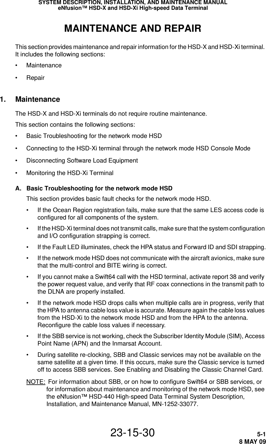 SYSTEM DESCRIPTION, INSTALLATION, AND MAINTENANCE MANUALeNfusion™ HSD-X and HSD-Xi High-speed Data Terminal23-15-30 5-18 MAY 09MAINTENANCE AND REPAIRThis section provides maintenance and repair information for the HSD-X and HSD-Xi terminal. It includes the following sections:•Maintenance•Repair1. MaintenanceThe HSD-X and HSD-Xi terminals do not require routine maintenance.This section contains the following sections:•Basic Troubleshooting for the network mode HSD•Connecting to the HSD-Xi terminal through the network mode HSD Console Mode•Disconnecting Software Load Equipment•Monitoring the HSD-Xi TerminalA. Basic Troubleshooting for the network mode HSD This section provides basic fault checks for the network mode HSD.• If the Ocean Region registration fails, make sure that the same LES access code is configured for all components of the system.• If the HSD-Xi terminal does not transmit calls, make sure that the system configuration and I/O configuration strapping is correct.• If the Fault LED illuminates, check the HPA status and Forward ID and SDI strapping.• If the network mode HSD does not communicate with the aircraft avionics, make sure that the multi-control and BITE wiring is correct.• If you cannot make a Swift64 call with the HSD terminal, activate report 38 and verify the power request value, and verify that RF coax connections in the transmit path to the DLNA are properly installed.• If the network mode HSD drops calls when multiple calls are in progress, verify that the HPA to antenna cable loss value is accurate. Measure again the cable loss values from the HSD-Xi to the network mode HSD and from the HPA to the antenna. Reconfigure the cable loss values if necessary.• If the SBB service is not working, check the Subscriber Identity Module (SIM), Access Point Name (APN) and the Inmarsat Account.• During satellite re-clocking, SBB and Classic services may not be available on the same satellite at a given time. If this occurs, make sure the Classic service is turned off to access SBB services. See Enabling and Disabling the Classic Channel Card.NOTE:  For information about SBB, or on how to configure Swift64 or SBB services, or for information about maintenance and monitoring of the network mode HSD, see the eNfusion™ HSD-440 High-speed Data Terminal System Description, Installation, and Maintenance Manual, MN-1252-33077.
