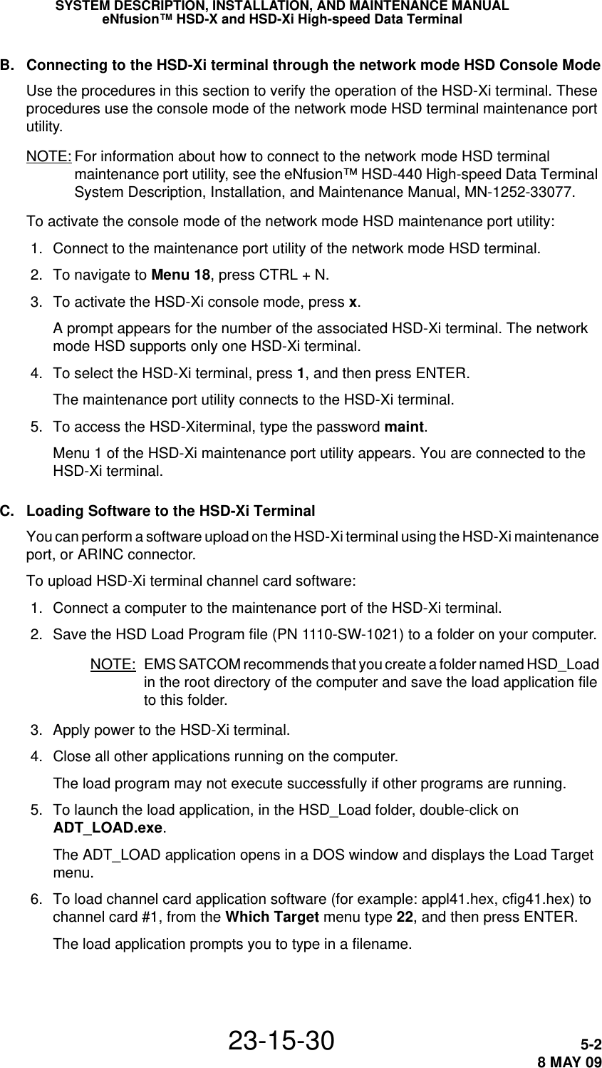 SYSTEM DESCRIPTION, INSTALLATION, AND MAINTENANCE MANUALeNfusion™ HSD-X and HSD-Xi High-speed Data Terminal23-15-30 5-28 MAY 09B. Connecting to the HSD-Xi terminal through the network mode HSD Console ModeUse the procedures in this section to verify the operation of the HSD-Xi terminal. These procedures use the console mode of the network mode HSD terminal maintenance port utility.NOTE: For information about how to connect to the network mode HSD terminal maintenance port utility, see the eNfusion™ HSD-440 High-speed Data Terminal System Description, Installation, and Maintenance Manual, MN-1252-33077.To activate the console mode of the network mode HSD maintenance port utility: 1. Connect to the maintenance port utility of the network mode HSD terminal. 2. To navigate to Menu 18, press CTRL + N. 3. To activate the HSD-Xi console mode, press x.A prompt appears for the number of the associated HSD-Xi terminal. The network mode HSD supports only one HSD-Xi terminal. 4. To select the HSD-Xi terminal, press 1, and then press ENTER.The maintenance port utility connects to the HSD-Xi terminal. 5. To access the HSD-Xiterminal, type the password maint.Menu 1 of the HSD-Xi maintenance port utility appears. You are connected to the HSD-Xi terminal.C. Loading Software to the HSD-Xi TerminalYou can perform a software upload on the HSD-Xi terminal using the HSD-Xi maintenance port, or ARINC connector.To upload HSD-Xi terminal channel card software: 1. Connect a computer to the maintenance port of the HSD-Xi terminal. 2. Save the HSD Load Program file (PN 1110-SW-1021) to a folder on your computer.NOTE: EMS SATCOM recommends that you create a folder named HSD_Load in the root directory of the computer and save the load application file to this folder. 3. Apply power to the HSD-Xi terminal. 4. Close all other applications running on the computer.The load program may not execute successfully if other programs are running. 5. To launch the load application, in the HSD_Load folder, double-click on ADT_LOAD.exe.The ADT_LOAD application opens in a DOS window and displays the Load Target menu. 6. To load channel card application software (for example: appl41.hex, cfig41.hex) to channel card #1, from the Which Target menu type 22, and then press ENTER.The load application prompts you to type in a filename.