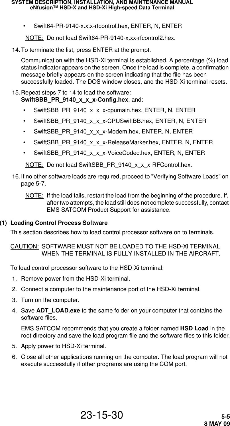 SYSTEM DESCRIPTION, INSTALLATION, AND MAINTENANCE MANUALeNfusion™ HSD-X and HSD-Xi High-speed Data Terminal23-15-30 5-58 MAY 09• Swift64-PR-9140-x.x.x-rfcontrol.hex, ENTER, N, ENTERNOTE: Do not load Swift64-PR-9140-x.xx-rfcontrol2.hex. 14.To terminate the list, press ENTER at the prompt.Communication with the HSD-Xi terminal is established. A percentage (%) load status indicator appears on the screen. Once the load is complete, a confirmation message briefly appears on the screen indicating that the file has been successfully loaded. The DOS window closes, and the HSD-Xi terminal resets. 15.Repeat steps 7 to 14 to load the software: SwiftSBB_PR_9140_x_x_x-Config.hex, and:• SwiftSBB_PR_9140_x_x_x-cpumain.hex, ENTER, N, ENTER• SwiftSBB_PR_9140_x_x_x-CPUSwiftBB.hex, ENTER, N, ENTER• SwiftSBB_PR_9140_x_x_x-Modem.hex, ENTER, N, ENTER• SwiftSBB_PR_9140_x_x_x-ReleaseMarker.hex, ENTER, N, ENTER• SwiftSBB_PR_9140_x_x_x-VoiceCodec.hex, ENTER, N, ENTERNOTE: Do not load SwiftSBB_PR_9140_x_x_x-RFControl.hex. 16. If no other software loads are required, proceed to &quot;Verifying Software Loads&quot; on page 5-7.NOTE: If the load fails, restart the load from the beginning of the procedure. If, after two attempts, the load still does not complete successfully, contact EMS SATCOM Product Support for assistance. (1) Loading Control Process SoftwareThis section describes how to load control processor software on to terminals. CAUTION: SOFTWARE MUST NOT BE LOADED TO THE HSD-Xi TERMINAL WHEN THE TERMINAL IS FULLY INSTALLED IN THE AIRCRAFT.To load control processor software to the HSD-Xi terminal: 1. Remove power from the HSD-Xi terminal. 2. Connect a computer to the maintenance port of the HSD-Xi terminal.  3. Turn on the computer. 4. Save ADT_LOAD.exe to the same folder on your computer that contains the software files.EMS SATCOM recommends that you create a folder named HSD Load in the root directory and save the load program file and the software files to this folder. 5. Apply power to HSD-Xi terminal.  6. Close all other applications running on the computer. The load program will not execute successfully if other programs are using the COM port.