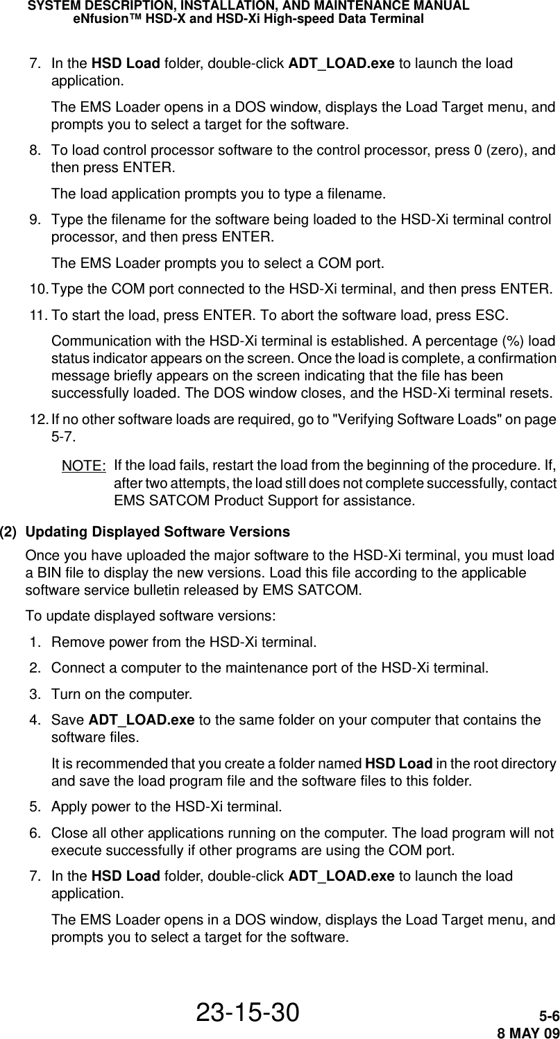 SYSTEM DESCRIPTION, INSTALLATION, AND MAINTENANCE MANUALeNfusion™ HSD-X and HSD-Xi High-speed Data Terminal23-15-30 5-68 MAY 09 7. In the HSD Load folder, double-click ADT_LOAD.exe to launch the load application.The EMS Loader opens in a DOS window, displays the Load Target menu, and prompts you to select a target for the software. 8. To load control processor software to the control processor, press 0 (zero), and then press ENTER. The load application prompts you to type a filename. 9. Type the filename for the software being loaded to the HSD-Xi terminal control processor, and then press ENTER. The EMS Loader prompts you to select a COM port. 10.Type the COM port connected to the HSD-Xi terminal, and then press ENTER.  11. To start the load, press ENTER. To abort the software load, press ESC.Communication with the HSD-Xi terminal is established. A percentage (%) load status indicator appears on the screen. Once the load is complete, a confirmation message briefly appears on the screen indicating that the file has been successfully loaded. The DOS window closes, and the HSD-Xi terminal resets. 12. If no other software loads are required, go to &quot;Verifying Software Loads&quot; on page 5-7.NOTE: If the load fails, restart the load from the beginning of the procedure. If, after two attempts, the load still does not complete successfully, contact EMS SATCOM Product Support for assistance. (2) Updating Displayed Software VersionsOnce you have uploaded the major software to the HSD-Xi terminal, you must load a BIN file to display the new versions. Load this file according to the applicable software service bulletin released by EMS SATCOM.To update displayed software versions: 1. Remove power from the HSD-Xi terminal. 2. Connect a computer to the maintenance port of the HSD-Xi terminal.  3. Turn on the computer. 4. Save ADT_LOAD.exe to the same folder on your computer that contains the software files. It is recommended that you create a folder named HSD Load in the root directory and save the load program file and the software files to this folder. 5. Apply power to the HSD-Xi terminal.  6. Close all other applications running on the computer. The load program will not execute successfully if other programs are using the COM port. 7. In the HSD Load folder, double-click ADT_LOAD.exe to launch the load application.The EMS Loader opens in a DOS window, displays the Load Target menu, and prompts you to select a target for the software.