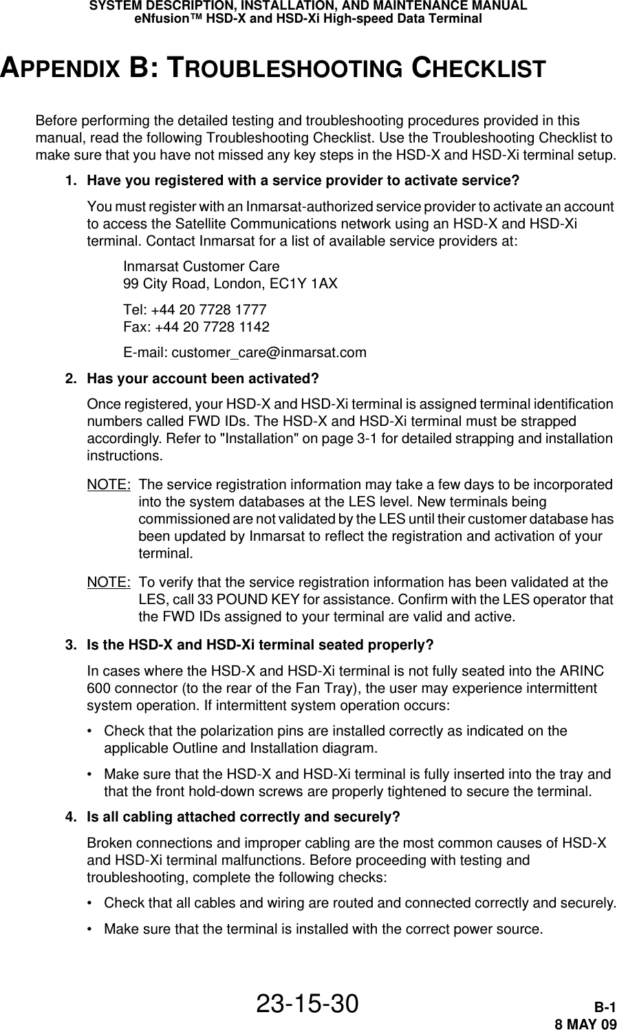 SYSTEM DESCRIPTION, INSTALLATION, AND MAINTENANCE MANUALeNfusion™ HSD-X and HSD-Xi High-speed Data Terminal23-15-30 B-18 MAY 09APPENDIX B: TROUBLESHOOTING CHECKLISTBefore performing the detailed testing and troubleshooting procedures provided in this manual, read the following Troubleshooting Checklist. Use the Troubleshooting Checklist to make sure that you have not missed any key steps in the HSD-X and HSD-Xi terminal setup. 1. Have you registered with a service provider to activate service?You must register with an Inmarsat-authorized service provider to activate an account to access the Satellite Communications network using an HSD-X and HSD-Xi terminal. Contact Inmarsat for a list of available service providers at:Inmarsat Customer Care 99 City Road, London, EC1Y 1AXTel: +44 20 7728 1777 Fax: +44 20 7728 1142E-mail: customer_care@inmarsat.com 2. Has your account been activated? Once registered, your HSD-X and HSD-Xi terminal is assigned terminal identification numbers called FWD IDs. The HSD-X and HSD-Xi terminal must be strapped accordingly. Refer to &quot;Installation&quot; on page 3-1 for detailed strapping and installation instructions. NOTE: The service registration information may take a few days to be incorporated into the system databases at the LES level. New terminals being commissioned are not validated by the LES until their customer database has been updated by Inmarsat to reflect the registration and activation of your terminal.NOTE: To verify that the service registration information has been validated at the LES, call 33 POUND KEY for assistance. Confirm with the LES operator that the FWD IDs assigned to your terminal are valid and active. 3. Is the HSD-X and HSD-Xi terminal seated properly?In cases where the HSD-X and HSD-Xi terminal is not fully seated into the ARINC 600 connector (to the rear of the Fan Tray), the user may experience intermittent system operation. If intermittent system operation occurs:• Check that the polarization pins are installed correctly as indicated on the applicable Outline and Installation diagram. • Make sure that the HSD-X and HSD-Xi terminal is fully inserted into the tray and that the front hold-down screws are properly tightened to secure the terminal. 4. Is all cabling attached correctly and securely? Broken connections and improper cabling are the most common causes of HSD-X and HSD-Xi terminal malfunctions. Before proceeding with testing and troubleshooting, complete the following checks:• Check that all cables and wiring are routed and connected correctly and securely.• Make sure that the terminal is installed with the correct power source. 