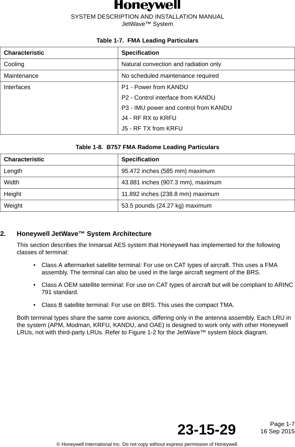 Page 1-716 Sep 201523-15-29SYSTEM DESCRIPTION AND INSTALLATION MANUALJetWave™ System© Honeywell International Inc. Do not copy without express permission of Honeywell.2. Honeywell JetWave™ System ArchitectureThis section describes the Inmarsat AES system that Honeywell has implemented for the following classes of terminal:• Class A aftermarket satellite terminal: For use on CAT types of aircraft. This uses a FMA assembly. The terminal can also be used in the large aircraft segment of the BRS.• Class A OEM satellite terminal: For use on CAT types of aircraft but will be compliant to ARINC 791 standard.• Class B satellite terminal: For use on BRS. This uses the compact TMA.Both terminal types share the same core avionics, differing only in the antenna assembly. Each LRU in the system (APM, Modman, KRFU, KANDU, and OAE) is designed to work only with other Honeywell LRUs, not with third-party LRUs. Refer to Figure 1-2 for the JetWave™ system block diagram.Cooling Natural convection and radiation onlyMaintenance No scheduled maintenance requiredInterfaces P1 - Power from KANDUP2 - Control interface from KANDUP3 - IMU power and control from KANDUJ4 - RF RX to KRFUJ5 - RF TX from KRFUTable 1-8.  B757 FMA Radome Leading ParticularsCharacteristic SpecificationLength 95.472 inches (585 mm) maximumWidth 43.881 inches (907.3 mm), maximum Height 11.892 inches (238.8 mm) maximumWeight 53.5 pounds (24.27 kg) maximumTable 1-7.  FMA Leading ParticularsCharacteristic Specification
