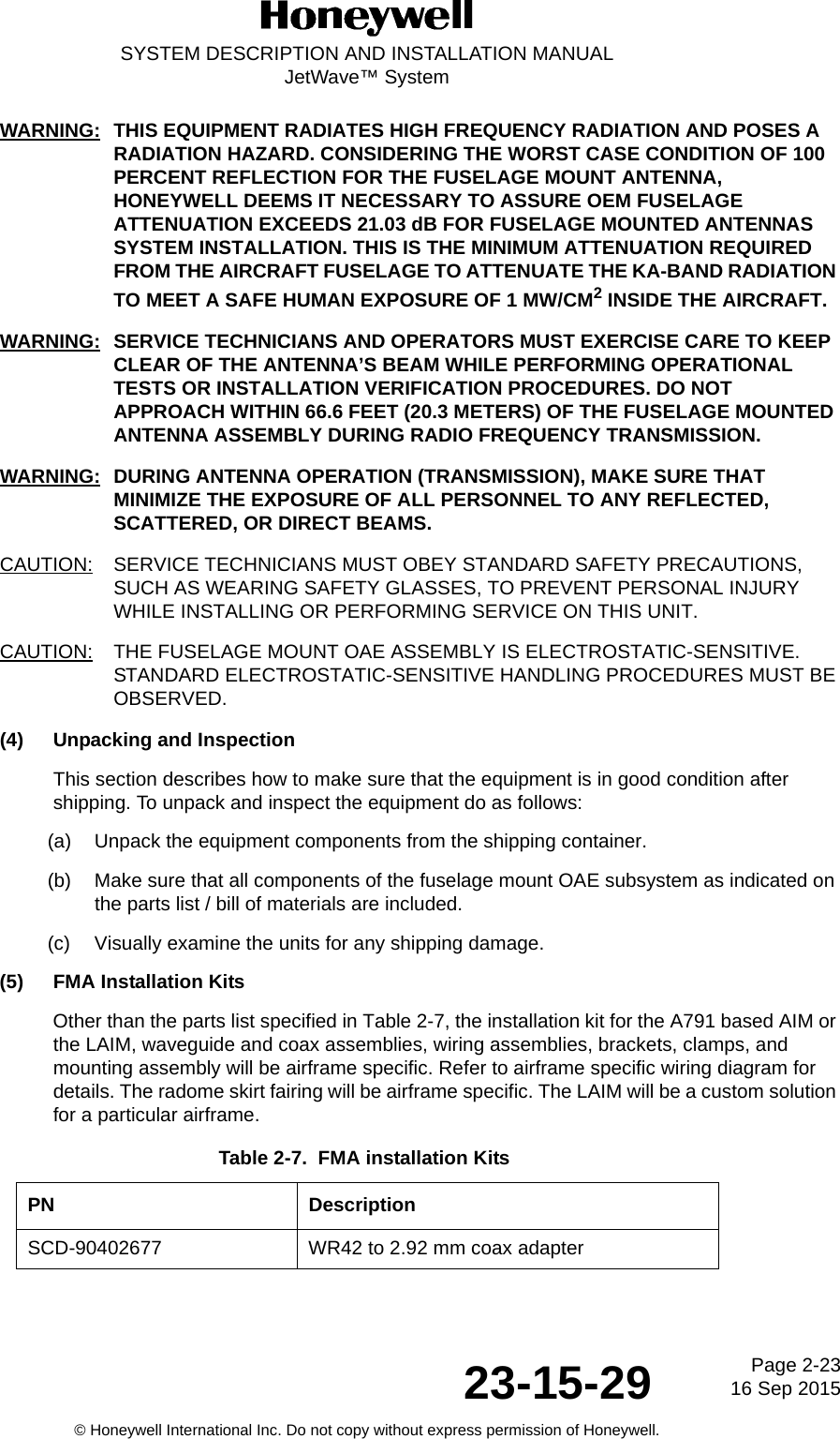 Page 2-23 16 Sep 201523-15-29SYSTEM DESCRIPTION AND INSTALLATION MANUALJetWave™ System© Honeywell International Inc. Do not copy without express permission of Honeywell.WARNING: THIS EQUIPMENT RADIATES HIGH FREQUENCY RADIATION AND POSES A RADIATION HAZARD. CONSIDERING THE WORST CASE CONDITION OF 100 PERCENT REFLECTION FOR THE FUSELAGE MOUNT ANTENNA, HONEYWELL DEEMS IT NECESSARY TO ASSURE OEM FUSELAGE ATTENUATION EXCEEDS 21.03 dB FOR FUSELAGE MOUNTED ANTENNAS SYSTEM INSTALLATION. THIS IS THE MINIMUM ATTENUATION REQUIRED FROM THE AIRCRAFT FUSELAGE TO ATTENUATE THE KA-BAND RADIATION TO MEET A SAFE HUMAN EXPOSURE OF 1 MW/CM2 INSIDE THE AIRCRAFT. WARNING: SERVICE TECHNICIANS AND OPERATORS MUST EXERCISE CARE TO KEEP CLEAR OF THE ANTENNA’S BEAM WHILE PERFORMING OPERATIONAL TESTS OR INSTALLATION VERIFICATION PROCEDURES. DO NOT APPROACH WITHIN 66.6 FEET (20.3 METERS) OF THE FUSELAGE MOUNTED ANTENNA ASSEMBLY DURING RADIO FREQUENCY TRANSMISSION.WARNING: DURING ANTENNA OPERATION (TRANSMISSION), MAKE SURE THAT MINIMIZE THE EXPOSURE OF ALL PERSONNEL TO ANY REFLECTED, SCATTERED, OR DIRECT BEAMS. CAUTION: SERVICE TECHNICIANS MUST OBEY STANDARD SAFETY PRECAUTIONS, SUCH AS WEARING SAFETY GLASSES, TO PREVENT PERSONAL INJURY WHILE INSTALLING OR PERFORMING SERVICE ON THIS UNIT. CAUTION: THE FUSELAGE MOUNT OAE ASSEMBLY IS ELECTROSTATIC-SENSITIVE. STANDARD ELECTROSTATIC-SENSITIVE HANDLING PROCEDURES MUST BE OBSERVED.(4) Unpacking and InspectionThis section describes how to make sure that the equipment is in good condition after shipping. To unpack and inspect the equipment do as follows:(a) Unpack the equipment components from the shipping container.(b) Make sure that all components of the fuselage mount OAE subsystem as indicated on the parts list / bill of materials are included.(c) Visually examine the units for any shipping damage. (5) FMA Installation KitsOther than the parts list specified in Table 2-7, the installation kit for the A791 based AIM or the LAIM, waveguide and coax assemblies, wiring assemblies, brackets, clamps, and mounting assembly will be airframe specific. Refer to airframe specific wiring diagram for details. The radome skirt fairing will be airframe specific. The LAIM will be a custom solution for a particular airframe.Table 2-7.  FMA installation Kits PN DescriptionSCD-90402677 WR42 to 2.92 mm coax adapter