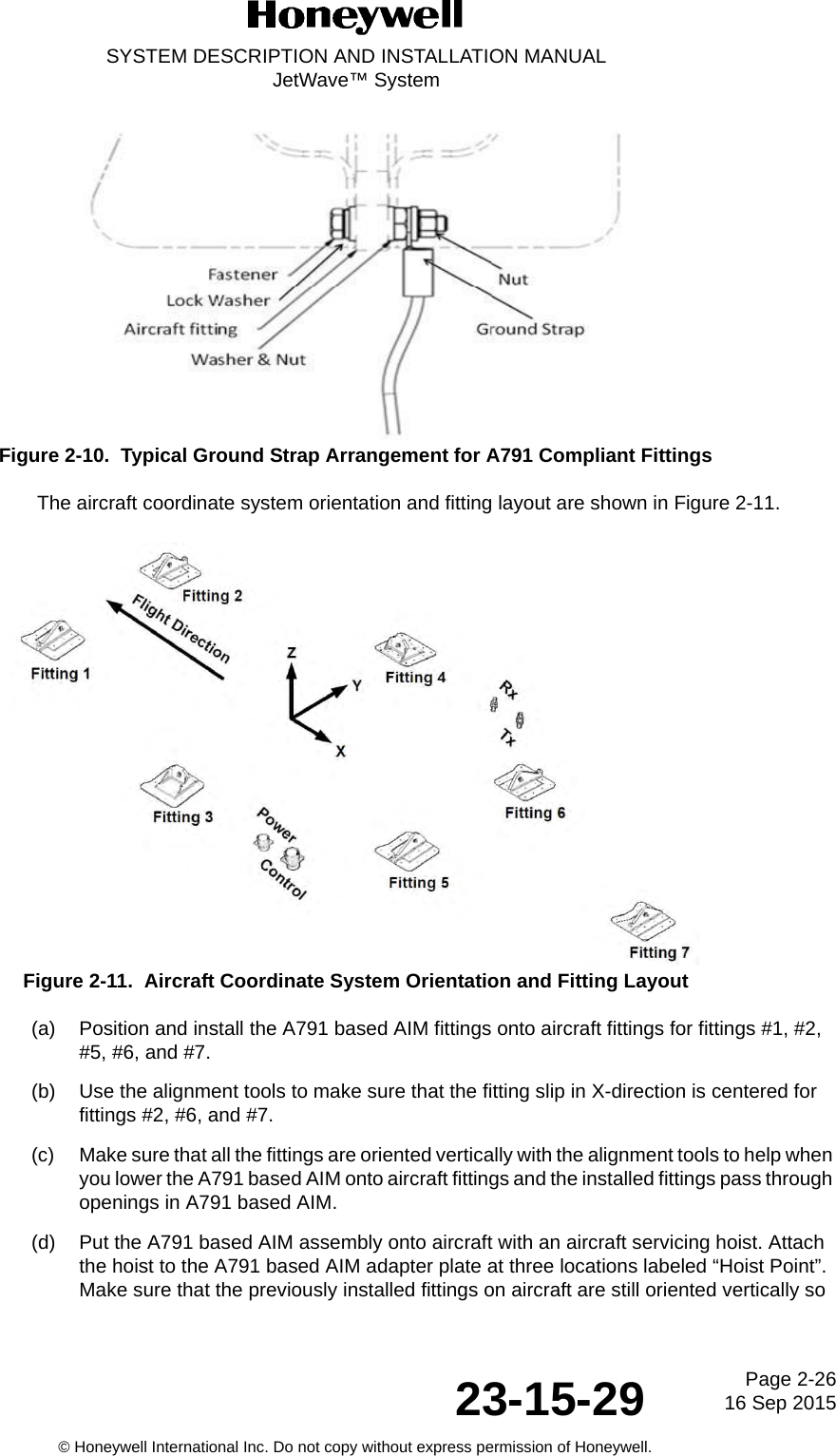 Page 2-26 16 Sep 201523-15-29SYSTEM DESCRIPTION AND INSTALLATION MANUALJetWave™ System© Honeywell International Inc. Do not copy without express permission of Honeywell.Figure 2-10.  Typical Ground Strap Arrangement for A791 Compliant FittingsThe aircraft coordinate system orientation and fitting layout are shown in Figure 2-11.Figure 2-11.  Aircraft Coordinate System Orientation and Fitting Layout (a) Position and install the A791 based AIM fittings onto aircraft fittings for fittings #1, #2, #5, #6, and #7. (b) Use the alignment tools to make sure that the fitting slip in X-direction is centered for fittings #2, #6, and #7. (c) Make sure that all the fittings are oriented vertically with the alignment tools to help when you lower the A791 based AIM onto aircraft fittings and the installed fittings pass through openings in A791 based AIM. (d) Put the A791 based AIM assembly onto aircraft with an aircraft servicing hoist. Attach the hoist to the A791 based AIM adapter plate at three locations labeled “Hoist Point”. Make sure that the previously installed fittings on aircraft are still oriented vertically so 