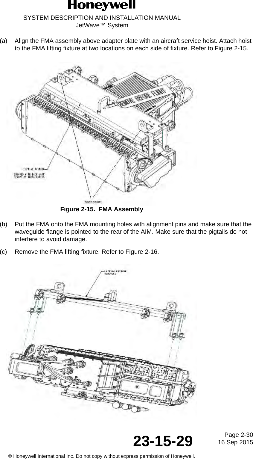 Page 2-30 16 Sep 201523-15-29SYSTEM DESCRIPTION AND INSTALLATION MANUALJetWave™ System© Honeywell International Inc. Do not copy without express permission of Honeywell.(a) Align the FMA assembly above adapter plate with an aircraft service hoist. Attach hoist to the FMA lifting fixture at two locations on each side of fixture. Refer to Figure 2-15.Figure 2-15.  FMA Assembly(b) Put the FMA onto the FMA mounting holes with alignment pins and make sure that the waveguide flange is pointed to the rear of the AIM. Make sure that the pigtails do not interfere to avoid damage.(c) Remove the FMA lifting fixture. Refer to Figure 2-16.