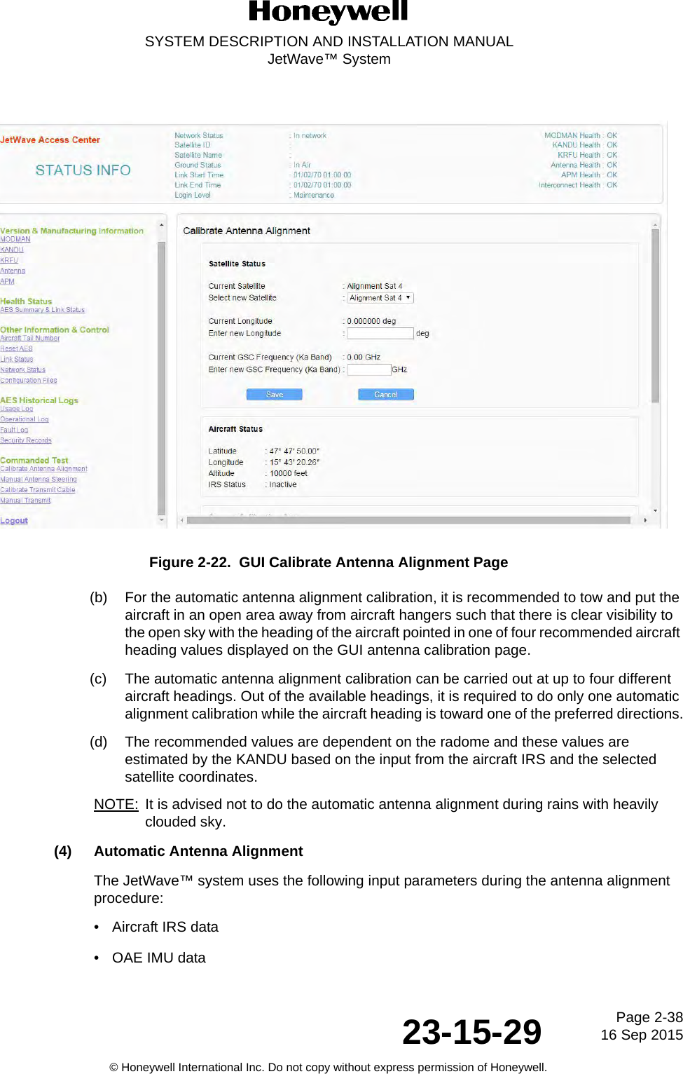 Page 2-38 16 Sep 201523-15-29SYSTEM DESCRIPTION AND INSTALLATION MANUALJetWave™ System© Honeywell International Inc. Do not copy without express permission of Honeywell.Figure 2-22.  GUI Calibrate Antenna Alignment Page(b) For the automatic antenna alignment calibration, it is recommended to tow and put the aircraft in an open area away from aircraft hangers such that there is clear visibility to the open sky with the heading of the aircraft pointed in one of four recommended aircraft heading values displayed on the GUI antenna calibration page. (c) The automatic antenna alignment calibration can be carried out at up to four different aircraft headings. Out of the available headings, it is required to do only one automatic alignment calibration while the aircraft heading is toward one of the preferred directions.(d) The recommended values are dependent on the radome and these values are estimated by the KANDU based on the input from the aircraft IRS and the selected satellite coordinates.NOTE: It is advised not to do the automatic antenna alignment during rains with heavily clouded sky.(4) Automatic Antenna AlignmentThe JetWave™ system uses the following input parameters during the antenna alignment procedure:• Aircraft IRS data• OAE IMU data
