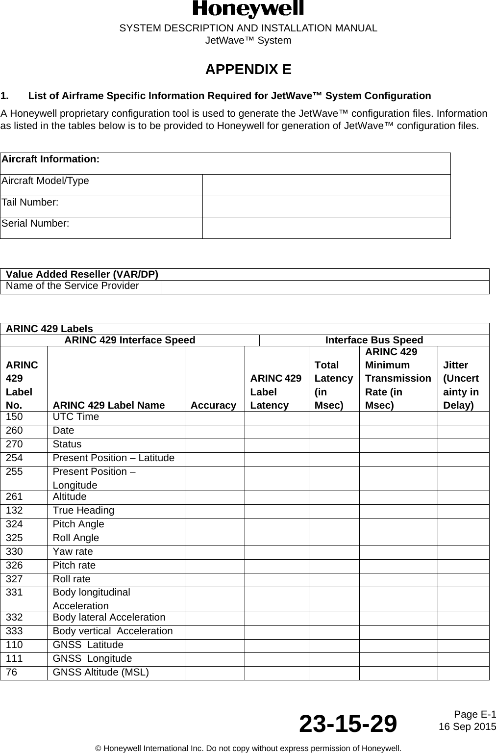 Page E-116 Sep 201523-15-29SYSTEM DESCRIPTION AND INSTALLATION MANUALJetWave™ System© Honeywell International Inc. Do not copy without express permission of Honeywell.APPENDIX E1. List of Airframe Specific Information Required for JetWave™ System ConfigurationA Honeywell proprietary configuration tool is used to generate the JetWave™ configuration files. Information as listed in the tables below is to be provided to Honeywell for generation of JetWave™ configuration files.Aircraft Information:Aircraft Model/TypeTail Number:Serial Number:Value Added Reseller (VAR/DP)Name of the Service ProviderARINC 429 Labels ARINC 429 Interface Speed Interface Bus SpeedARINC 429 Label No. ARINC 429 Label Name AccuracyARINC 429 Label Latency Total Latency (in Msec)ARINC 429 Minimum Transmission Rate (in Msec) Jitter (Uncertainty in Delay)150 UTC Time 260 Date 270 Status 254 Present Position – Latitude 255 Present Position – Longitude 261 Altitude 132 True Heading 324 Pitch Angle 325 Roll Angle 330 Yaw rate 326 Pitch rate 327 Roll rate 331 Body longitudinal Acceleration 332 Body lateral Acceleration 333 Body vertical  Acceleration 110 GNSS  Latitude 111 GNSS  Longitude 76 GNSS Altitude (MSL)