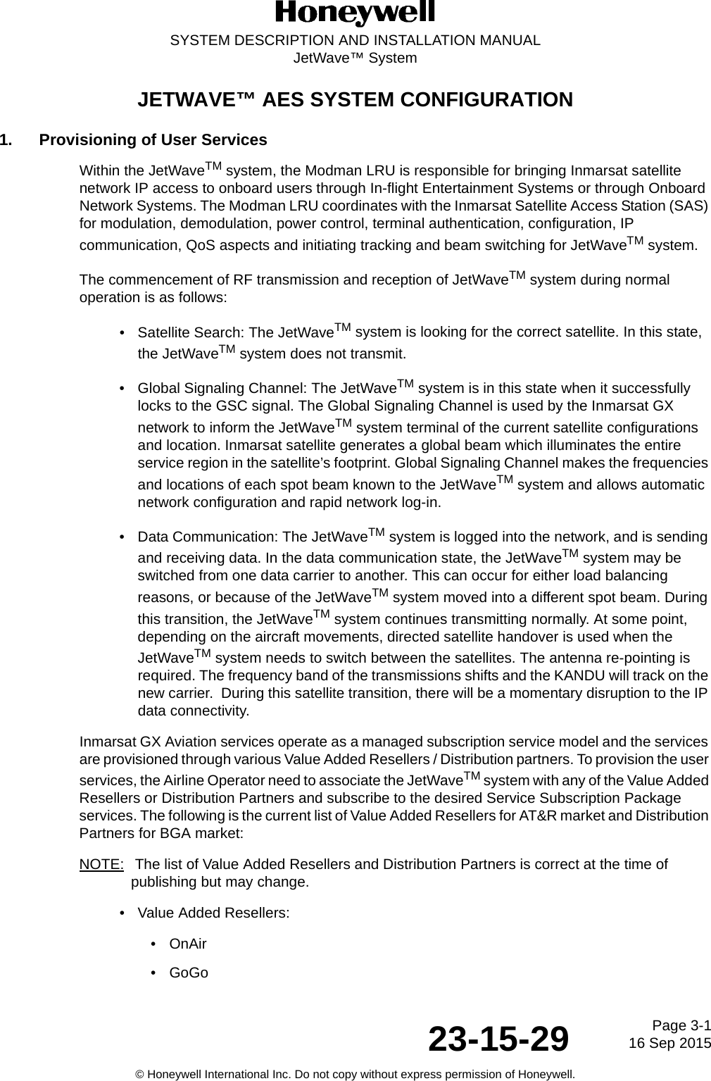 Page 3-116 Sep 201523-15-29SYSTEM DESCRIPTION AND INSTALLATION MANUALJetWave™ System© Honeywell International Inc. Do not copy without express permission of Honeywell.JETWAVE™ AES SYSTEM CONFIGURATION1. Provisioning of User ServicesWithin the JetWaveTM system, the Modman LRU is responsible for bringing Inmarsat satellite network IP access to onboard users through In-flight Entertainment Systems or through Onboard Network Systems. The Modman LRU coordinates with the Inmarsat Satellite Access Station (SAS) for modulation, demodulation, power control, terminal authentication, configuration, IP communication, QoS aspects and initiating tracking and beam switching for JetWaveTM system. The commencement of RF transmission and reception of JetWaveTM system during normal operation is as follows:• Satellite Search: The JetWaveTM system is looking for the correct satellite. In this state, the JetWaveTM system does not transmit.• Global Signaling Channel: The JetWaveTM system is in this state when it successfully locks to the GSC signal. The Global Signaling Channel is used by the Inmarsat GX network to inform the JetWaveTM system terminal of the current satellite configurations and location. Inmarsat satellite generates a global beam which illuminates the entire service region in the satellite’s footprint. Global Signaling Channel makes the frequencies and locations of each spot beam known to the JetWaveTM system and allows automatic network configuration and rapid network log-in.• Data Communication: The JetWaveTM system is logged into the network, and is sending and receiving data. In the data communication state, the JetWaveTM system may be switched from one data carrier to another. This can occur for either load balancing reasons, or because of the JetWaveTM system moved into a different spot beam. During this transition, the JetWaveTM system continues transmitting normally. At some point, depending on the aircraft movements, directed satellite handover is used when the JetWaveTM system needs to switch between the satellites. The antenna re-pointing is required. The frequency band of the transmissions shifts and the KANDU will track on the new carrier.  During this satellite transition, there will be a momentary disruption to the IP data connectivity.Inmarsat GX Aviation services operate as a managed subscription service model and the services are provisioned through various Value Added Resellers / Distribution partners. To provision the user services, the Airline Operator need to associate the JetWaveTM system with any of the Value Added Resellers or Distribution Partners and subscribe to the desired Service Subscription Package services. The following is the current list of Value Added Resellers for AT&amp;R market and Distribution Partners for BGA market:NOTE:  The list of Value Added Resellers and Distribution Partners is correct at the time of publishing but may change. • Value Added Resellers:•OnAir •GoGo