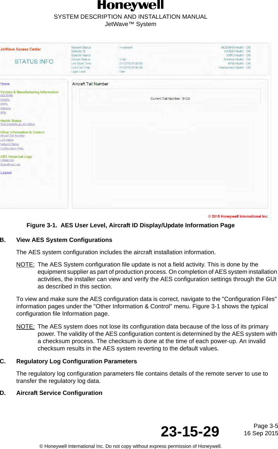 Page 3-516 Sep 201523-15-29SYSTEM DESCRIPTION AND INSTALLATION MANUALJetWave™ System© Honeywell International Inc. Do not copy without express permission of Honeywell.Figure 3-1.  AES User Level, Aircraft ID Display/Update Information PageB. View AES System ConfigurationsThe AES system configuration includes the aircraft installation information. NOTE: The AES System configuration file update is not a field activity. This is done by the equipment supplier as part of production process. On completion of AES system installation activities, the installer can view and verify the AES configuration settings through the GUI as described in this section.To view and make sure the AES configuration data is correct, navigate to the &quot;Configuration Files&quot; information pages under the &quot;Other Information &amp; Control&quot; menu. Figure 3-1 shows the typical configuration file Information page. NOTE: The AES system does not lose its configuration data because of the loss of its primary power. The validity of the AES configuration content is determined by the AES system with a checksum process. The checksum is done at the time of each power-up. An invalid checksum results in the AES system reverting to the default values.C. Regulatory Log Configuration ParametersThe regulatory log configuration parameters file contains details of the remote server to use to transfer the regulatory log data.D. Aircraft Service Configuration