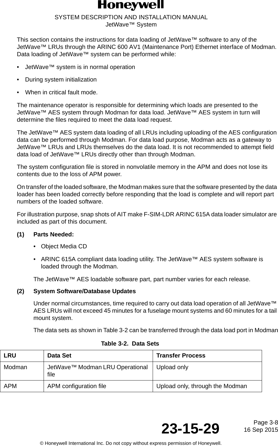 Page 3-816 Sep 201523-15-29SYSTEM DESCRIPTION AND INSTALLATION MANUALJetWave™ System© Honeywell International Inc. Do not copy without express permission of Honeywell.This section contains the instructions for data loading of JetWave™ software to any of the JetWave™ LRUs through the ARINC 600 AV1 (Maintenance Port) Ethernet interface of Modman. Data loading of JetWave™ system can be performed while:• JetWave™ system is in normal operation  • During system initialization • When in critical fault mode. The maintenance operator is responsible for determining which loads are presented to the JetWave™ AES system through Modman for data load. JetWave™ AES system in turn will determine the files required to meet the data load request. The JetWave™ AES system data loading of all LRUs including uploading of the AES configuration data can be performed through Modman. For data load purpose, Modman acts as a gateway to JetWave™ LRUs and LRUs themselves do the data load. It is not recommended to attempt field data load of JetWave™ LRUs directly other than through Modman. The system configuration file is stored in nonvolatile memory in the APM and does not lose its contents due to the loss of APM power. On transfer of the loaded software, the Modman makes sure that the software presented by the data loader has been loaded correctly before responding that the load is complete and will report part numbers of the loaded software. For illustration purpose, snap shots of AIT make F-SIM-LDR ARINC 615A data loader simulator are included as part of this document. (1) Parts Needed:• Object Media CD • ARINC 615A compliant data loading utility. The JetWave™ AES system software is loaded through the Modman. The JetWave™ AES loadable software part, part number varies for each release. (2) System Software/Database UpdatesUnder normal circumstances, time required to carry out data load operation of all JetWave™ AES LRUs will not exceed 45 minutes for a fuselage mount systems and 60 minutes for a tail mount system. The data sets as shown in Table 3-2 can be transferred through the data load port in Modman:Table 3-2.  Data SetsLRU Data Set Transfer ProcessModman JetWave™ Modman LRU Operational file Upload onlyAPM APM configuration file Upload only, through the Modman