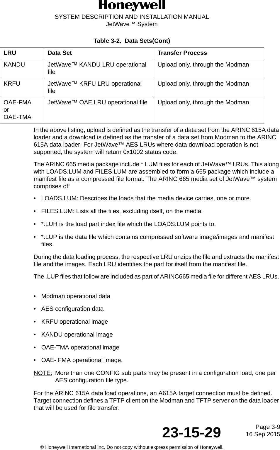 Page 3-916 Sep 201523-15-29SYSTEM DESCRIPTION AND INSTALLATION MANUALJetWave™ System© Honeywell International Inc. Do not copy without express permission of Honeywell.In the above listing, upload is defined as the transfer of a data set from the ARINC 615A data loader and a download is defined as the transfer of a data set from Modman to the ARINC 615A data loader. For JetWave™ AES LRUs where data download operation is not supported, the system will return 0x1002 status code. The ARINC 665 media package include *.LUM files for each of JetWave™ LRUs. This along with LOADS.LUM and FILES.LUM are assembled to form a 665 package which include a manifest file as a compressed file format. The ARINC 665 media set of JetWave™ system comprises of: • LOADS.LUM: Describes the loads that the media device carries, one or more. • FILES.LUM: Lists all the files, excluding itself, on the media. • *.LUH is the load part index file which the LOADS.LUM points to. • *.LUP is the data file which contains compressed software image/images and manifest files. During the data loading process, the respective LRU unzips the file and extracts the manifest file and the images. Each LRU identifies the part for itself from the manifest file. The .LUP files that follow are included as part of ARINC665 media file for different AES LRUs. • Modman operational data • AES configuration data• KRFU operational image • KANDU operational image • OAE-TMA operational image • OAE- FMA operational image.NOTE: More than one CONFIG sub parts may be present in a configuration load, one per AES configuration file type. For the ARINC 615A data load operations, an A615A target connection must be defined. Target connection defines a TFTP client on the Modman and TFTP server on the data loader that will be used for file transfer. KANDU JetWave™ KANDU LRU operational file Upload only, through the ModmanKRFU JetWave™ KRFU LRU operational file Upload only, through the ModmanOAE-FMAorOAE-TMAJetWave™ OAE LRU operational file Upload only, through the ModmanTable 3-2.  Data Sets(Cont)LRU Data Set Transfer Process