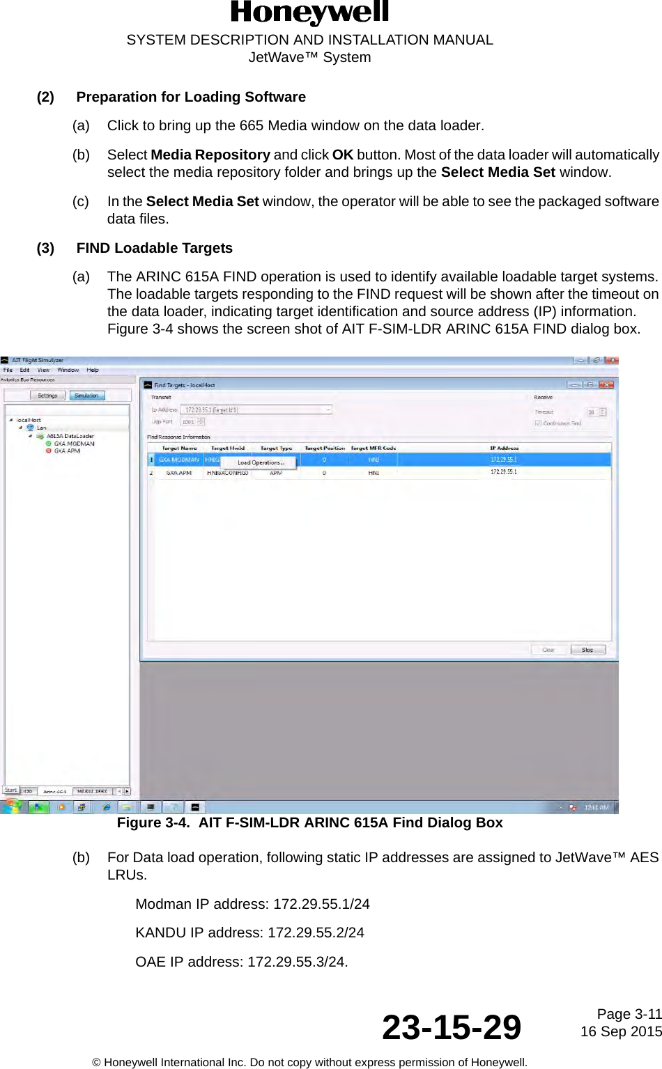 Page 3-1116 Sep 201523-15-29SYSTEM DESCRIPTION AND INSTALLATION MANUALJetWave™ System© Honeywell International Inc. Do not copy without express permission of Honeywell.(2) Preparation for Loading Software (a) Click to bring up the 665 Media window on the data loader. (b) Select Media Repository and click OK button. Most of the data loader will automatically select the media repository folder and brings up the Select Media Set window. (c) In the Select Media Set window, the operator will be able to see the packaged software data files. (3) FIND Loadable Targets (a) The ARINC 615A FIND operation is used to identify available loadable target systems. The loadable targets responding to the FIND request will be shown after the timeout on the data loader, indicating target identification and source address (IP) information. Figure 3-4 shows the screen shot of AIT F-SIM-LDR ARINC 615A FIND dialog box. Figure 3-4.  AIT F-SIM-LDR ARINC 615A Find Dialog Box(b) For Data load operation, following static IP addresses are assigned to JetWave™ AES LRUs. Modman IP address: 172.29.55.1/24 KANDU IP address: 172.29.55.2/24 OAE IP address: 172.29.55.3/24. 