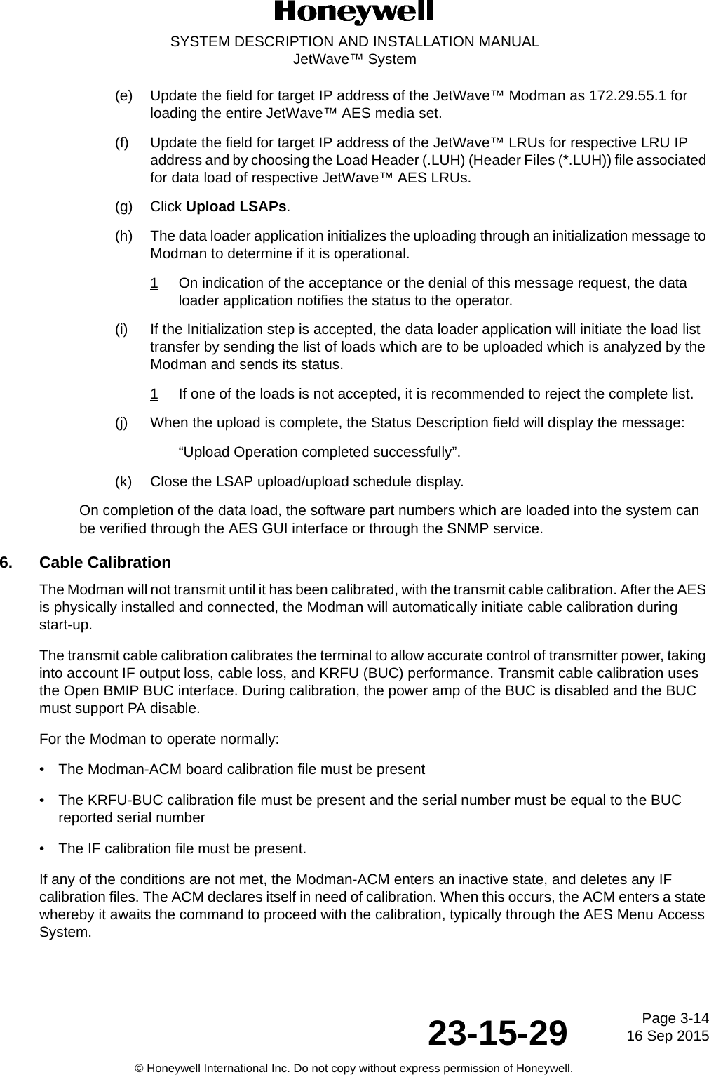 Page 3-1416 Sep 201523-15-29SYSTEM DESCRIPTION AND INSTALLATION MANUALJetWave™ System© Honeywell International Inc. Do not copy without express permission of Honeywell.(e) Update the field for target IP address of the JetWave™ Modman as 172.29.55.1 for loading the entire JetWave™ AES media set. (f) Update the field for target IP address of the JetWave™ LRUs for respective LRU IP address and by choosing the Load Header (.LUH) (Header Files (*.LUH)) file associated for data load of respective JetWave™ AES LRUs. (g) Click Upload LSAPs. (h) The data loader application initializes the uploading through an initialization message to Modman to determine if it is operational. 1On indication of the acceptance or the denial of this message request, the data loader application notifies the status to the operator. (i) If the Initialization step is accepted, the data loader application will initiate the load list transfer by sending the list of loads which are to be uploaded which is analyzed by the Modman and sends its status. 1If one of the loads is not accepted, it is recommended to reject the complete list. (j) When the upload is complete, the Status Description field will display the message: “Upload Operation completed successfully”. (k) Close the LSAP upload/upload schedule display. On completion of the data load, the software part numbers which are loaded into the system can be verified through the AES GUI interface or through the SNMP service. 6. Cable CalibrationThe Modman will not transmit until it has been calibrated, with the transmit cable calibration. After the AES is physically installed and connected, the Modman will automatically initiate cable calibration during start-up.The transmit cable calibration calibrates the terminal to allow accurate control of transmitter power, taking into account IF output loss, cable loss, and KRFU (BUC) performance. Transmit cable calibration uses the Open BMIP BUC interface. During calibration, the power amp of the BUC is disabled and the BUC must support PA disable. For the Modman to operate normally:• The Modman-ACM board calibration file must be present • The KRFU-BUC calibration file must be present and the serial number must be equal to the BUC reported serial number• The IF calibration file must be present.If any of the conditions are not met, the Modman-ACM enters an inactive state, and deletes any IF calibration files. The ACM declares itself in need of calibration. When this occurs, the ACM enters a state whereby it awaits the command to proceed with the calibration, typically through the AES Menu Access System.