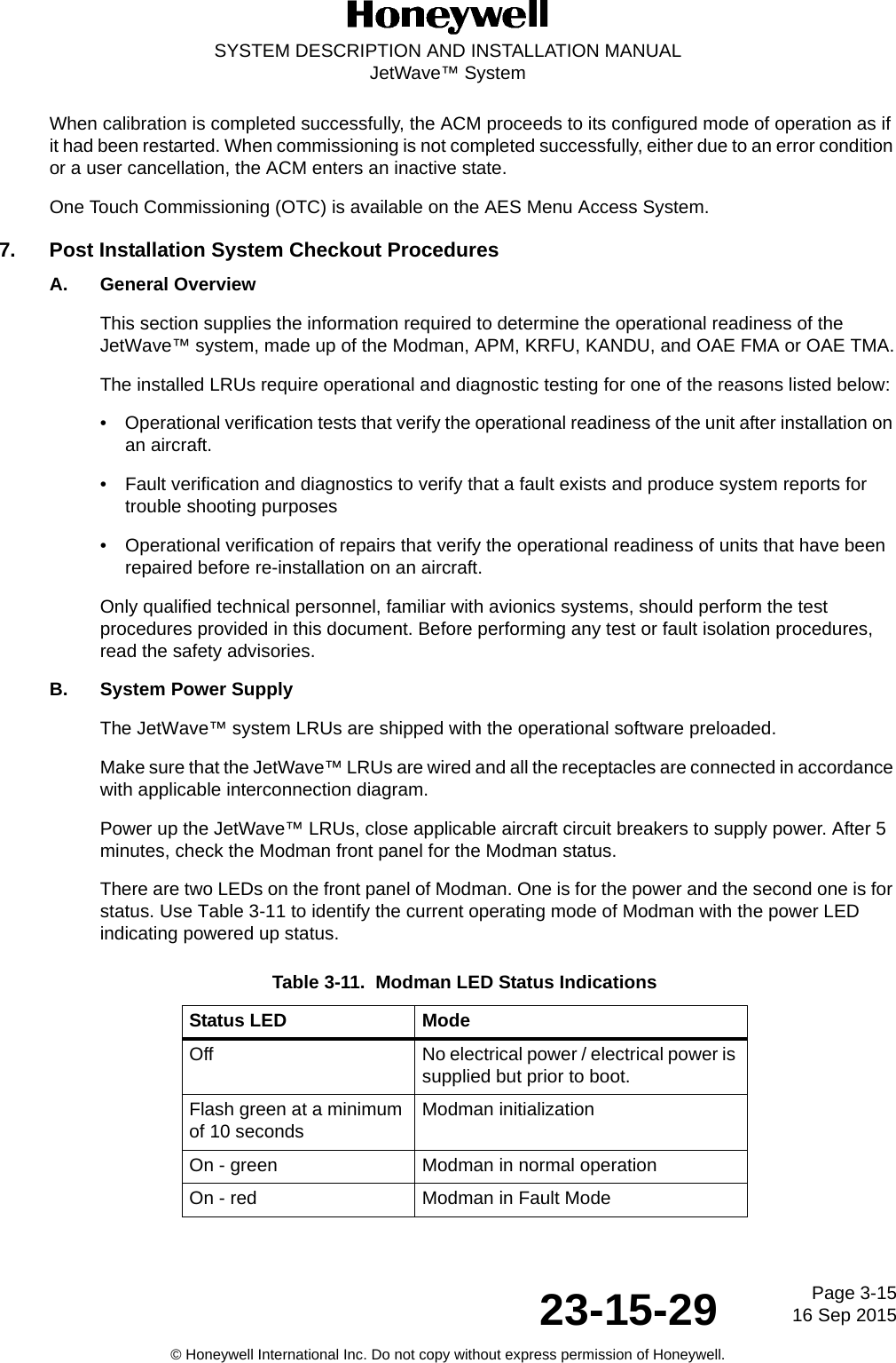 Page 3-1516 Sep 201523-15-29SYSTEM DESCRIPTION AND INSTALLATION MANUALJetWave™ System© Honeywell International Inc. Do not copy without express permission of Honeywell.When calibration is completed successfully, the ACM proceeds to its configured mode of operation as if it had been restarted. When commissioning is not completed successfully, either due to an error condition or a user cancellation, the ACM enters an inactive state.One Touch Commissioning (OTC) is available on the AES Menu Access System.7. Post Installation System Checkout ProceduresA. General OverviewThis section supplies the information required to determine the operational readiness of the JetWave™ system, made up of the Modman, APM, KRFU, KANDU, and OAE FMA or OAE TMA.The installed LRUs require operational and diagnostic testing for one of the reasons listed below: • Operational verification tests that verify the operational readiness of the unit after installation on an aircraft. • Fault verification and diagnostics to verify that a fault exists and produce system reports for trouble shooting purposes • Operational verification of repairs that verify the operational readiness of units that have been repaired before re-installation on an aircraft. Only qualified technical personnel, familiar with avionics systems, should perform the test procedures provided in this document. Before performing any test or fault isolation procedures, read the safety advisories. B. System Power SupplyThe JetWave™ system LRUs are shipped with the operational software preloaded. Make sure that the JetWave™ LRUs are wired and all the receptacles are connected in accordance with applicable interconnection diagram. Power up the JetWave™ LRUs, close applicable aircraft circuit breakers to supply power. After 5 minutes, check the Modman front panel for the Modman status. There are two LEDs on the front panel of Modman. One is for the power and the second one is for status. Use Table 3-11 to identify the current operating mode of Modman with the power LED indicating powered up status. Table 3-11.  Modman LED Status IndicationsStatus LED ModeOff No electrical power / electrical power is supplied but prior to boot.Flash green at a minimum of 10 seconds Modman initialization On - green Modman in normal operationOn - red Modman in Fault Mode