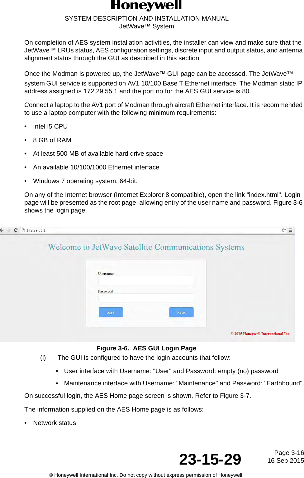 Page 3-1616 Sep 201523-15-29SYSTEM DESCRIPTION AND INSTALLATION MANUALJetWave™ System© Honeywell International Inc. Do not copy without express permission of Honeywell.On completion of AES system installation activities, the installer can view and make sure that the JetWave™ LRUs status, AES configuration settings, discrete input and output status, and antenna alignment status through the GUI as described in this section.Once the Modman is powered up, the JetWave™ GUI page can be accessed. The JetWave™ system GUI service is supported on AV1 10/100 Base T Ethernet interface. The Modman static IP address assigned is 172.29.55.1 and the port no for the AES GUI service is 80. Connect a laptop to the AV1 port of Modman through aircraft Ethernet interface. It is recommended to use a laptop computer with the following minimum requirements: • Intel i5 CPU • 8 GB of RAM • At least 500 MB of available hard drive space • An available 10/100/1000 Ethernet interface • Windows 7 operating system, 64-bit. On any of the Internet browser (Internet Explorer 8 compatible), open the link &quot;index.html&quot;. Login page will be presented as the root page, allowing entry of the user name and password. Figure 3-6 shows the login page. Figure 3-6.  AES GUI Login Page(l) The GUI is configured to have the login accounts that follow: • User interface with Username: &quot;User&quot; and Password: empty (no) password• Maintenance interface with Username: &quot;Maintenance&quot; and Password: &quot;Earthbound&quot;.On successful login, the AES Home page screen is shown. Refer to Figure 3-7.The information supplied on the AES Home page is as follows:• Network status