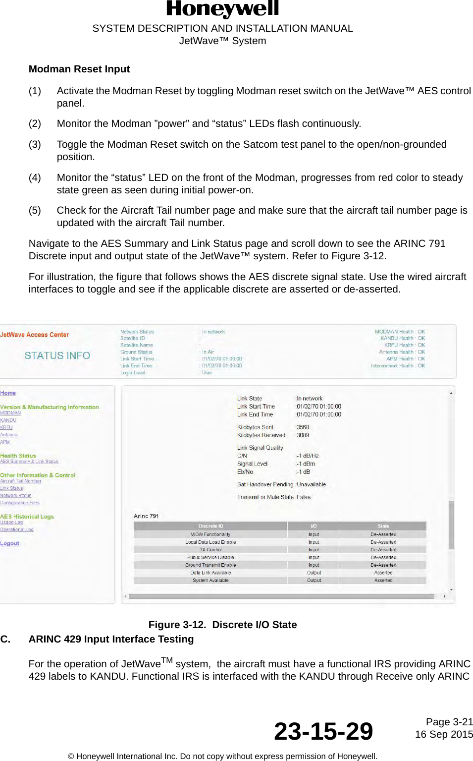 Page 3-2116 Sep 201523-15-29SYSTEM DESCRIPTION AND INSTALLATION MANUALJetWave™ System© Honeywell International Inc. Do not copy without express permission of Honeywell.Modman Reset Input(1) Activate the Modman Reset by toggling Modman reset switch on the JetWave™ AES control panel. (2) Monitor the Modman ”power” and “status” LEDs flash continuously. (3) Toggle the Modman Reset switch on the Satcom test panel to the open/non-grounded position. (4) Monitor the “status” LED on the front of the Modman, progresses from red color to steady state green as seen during initial power-on. (5) Check for the Aircraft Tail number page and make sure that the aircraft tail number page is updated with the aircraft Tail number. Navigate to the AES Summary and Link Status page and scroll down to see the ARINC 791 Discrete input and output state of the JetWave™ system. Refer to Figure 3-12.For illustration, the figure that follows shows the AES discrete signal state. Use the wired aircraft interfaces to toggle and see if the applicable discrete are asserted or de-asserted.Figure 3-12.  Discrete I/O StateC. ARINC 429 Input Interface TestingFor the operation of JetWaveTM system,  the aircraft must have a functional IRS providing ARINC 429 labels to KANDU. Functional IRS is interfaced with the KANDU through Receive only ARINC 