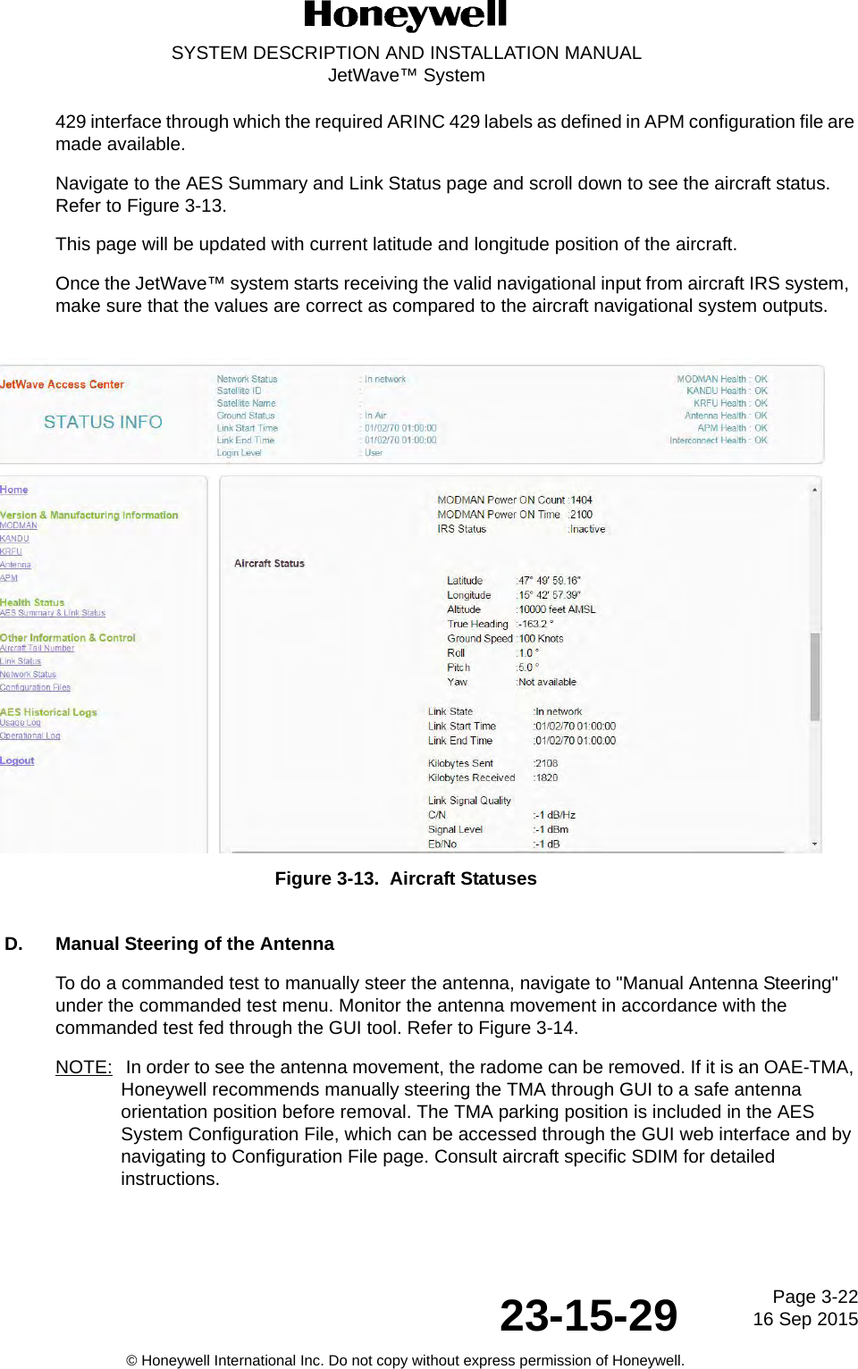 Page 3-2216 Sep 201523-15-29SYSTEM DESCRIPTION AND INSTALLATION MANUALJetWave™ System© Honeywell International Inc. Do not copy without express permission of Honeywell.429 interface through which the required ARINC 429 labels as defined in APM configuration file are made available.Navigate to the AES Summary and Link Status page and scroll down to see the aircraft status. Refer to Figure 3-13. This page will be updated with current latitude and longitude position of the aircraft. Once the JetWave™ system starts receiving the valid navigational input from aircraft IRS system,  make sure that the values are correct as compared to the aircraft navigational system outputs.Figure 3-13.  Aircraft StatusesD. Manual Steering of the AntennaTo do a commanded test to manually steer the antenna, navigate to &quot;Manual Antenna Steering&quot; under the commanded test menu. Monitor the antenna movement in accordance with the commanded test fed through the GUI tool. Refer to Figure 3-14.NOTE:  In order to see the antenna movement, the radome can be removed. If it is an OAE-TMA, Honeywell recommends manually steering the TMA through GUI to a safe antenna orientation position before removal. The TMA parking position is included in the AES System Configuration File, which can be accessed through the GUI web interface and by navigating to Configuration File page. Consult aircraft specific SDIM for detailed instructions.