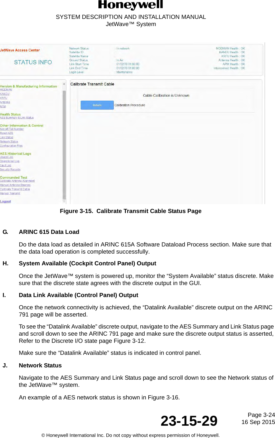 Page 3-2416 Sep 201523-15-29SYSTEM DESCRIPTION AND INSTALLATION MANUALJetWave™ System© Honeywell International Inc. Do not copy without express permission of Honeywell.Figure 3-15.  Calibrate Transmit Cable Status PageG. ARINC 615 Data LoadDo the data load as detailed in ARINC 615A Software Dataload Process section. Make sure that the data load operation is completed successfully. H. System Available (Cockpit Control Panel) OutputOnce the JetWave™ system is powered up, monitor the “System Available” status discrete. Make sure that the discrete state agrees with the discrete output in the GUI. I. Data Link Available (Control Panel) OutputOnce the network connectivity is achieved, the “Datalink Available” discrete output on the ARINC 791 page will be asserted. To see the “Datalink Available” discrete output, navigate to the AES Summary and Link Status page and scroll down to see the ARINC 791 page and make sure the discrete output status is asserted, Refer to the Discrete I/O state page Figure 3-12.Make sure the “Datalink Available” status is indicated in control panel. J. Network StatusNavigate to the AES Summary and Link Status page and scroll down to see the Network status of the JetWave™ system. An example of a AES network status is shown in Figure 3-16. 