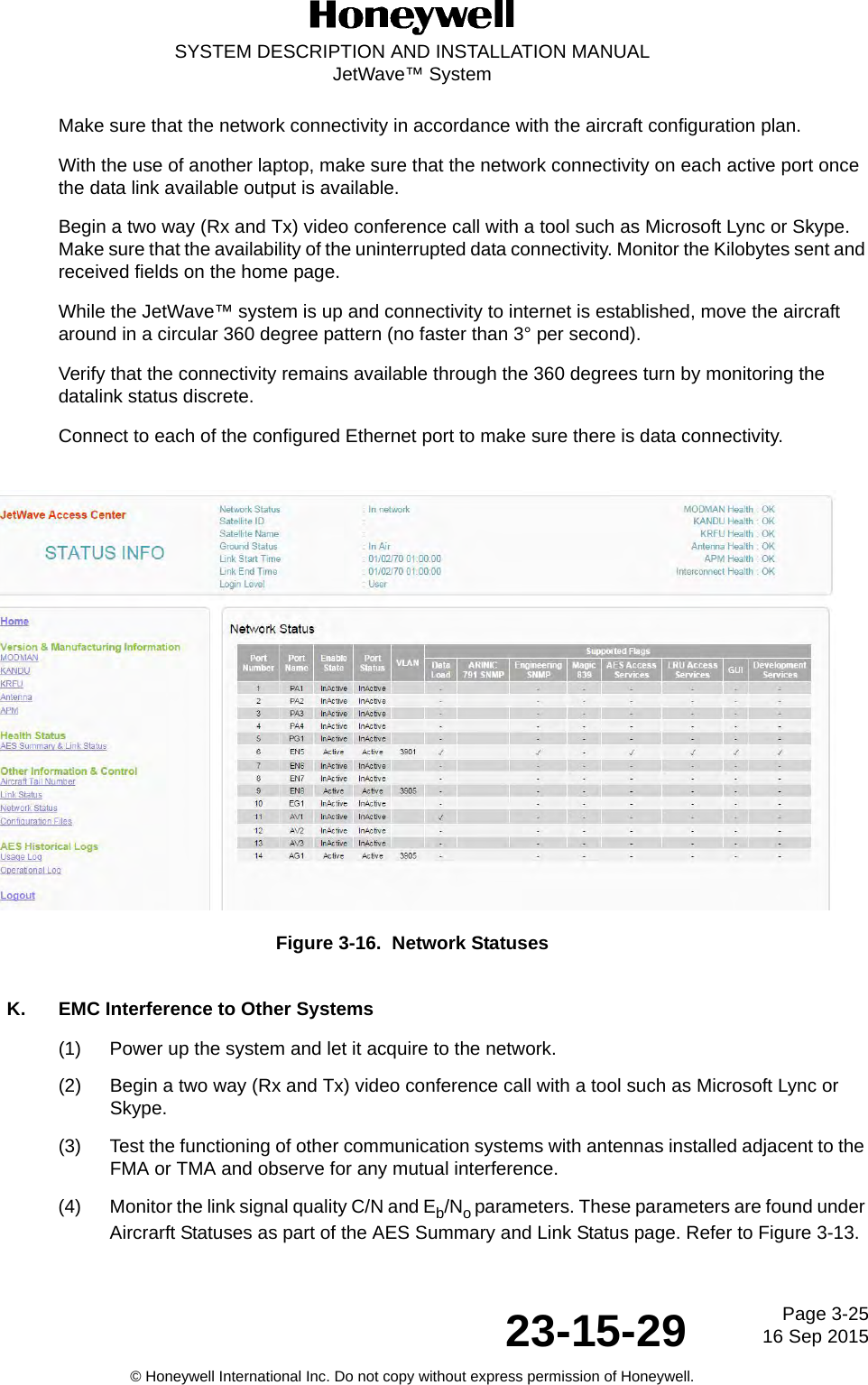 Page 3-2516 Sep 201523-15-29SYSTEM DESCRIPTION AND INSTALLATION MANUALJetWave™ System© Honeywell International Inc. Do not copy without express permission of Honeywell.Make sure that the network connectivity in accordance with the aircraft configuration plan. With the use of another laptop, make sure that the network connectivity on each active port once the data link available output is available. Begin a two way (Rx and Tx) video conference call with a tool such as Microsoft Lync or Skype. Make sure that the availability of the uninterrupted data connectivity. Monitor the Kilobytes sent and received fields on the home page. While the JetWave™ system is up and connectivity to internet is established, move the aircraft around in a circular 360 degree pattern (no faster than 3° per second). Verify that the connectivity remains available through the 360 degrees turn by monitoring the datalink status discrete.Connect to each of the configured Ethernet port to make sure there is data connectivity. Figure 3-16.  Network StatusesK. EMC Interference to Other Systems(1) Power up the system and let it acquire to the network. (2) Begin a two way (Rx and Tx) video conference call with a tool such as Microsoft Lync or Skype. (3) Test the functioning of other communication systems with antennas installed adjacent to the FMA or TMA and observe for any mutual interference. (4) Monitor the link signal quality C/N and Eb/No parameters. These parameters are found under Aircrarft Statuses as part of the AES Summary and Link Status page. Refer to Figure 3-13.