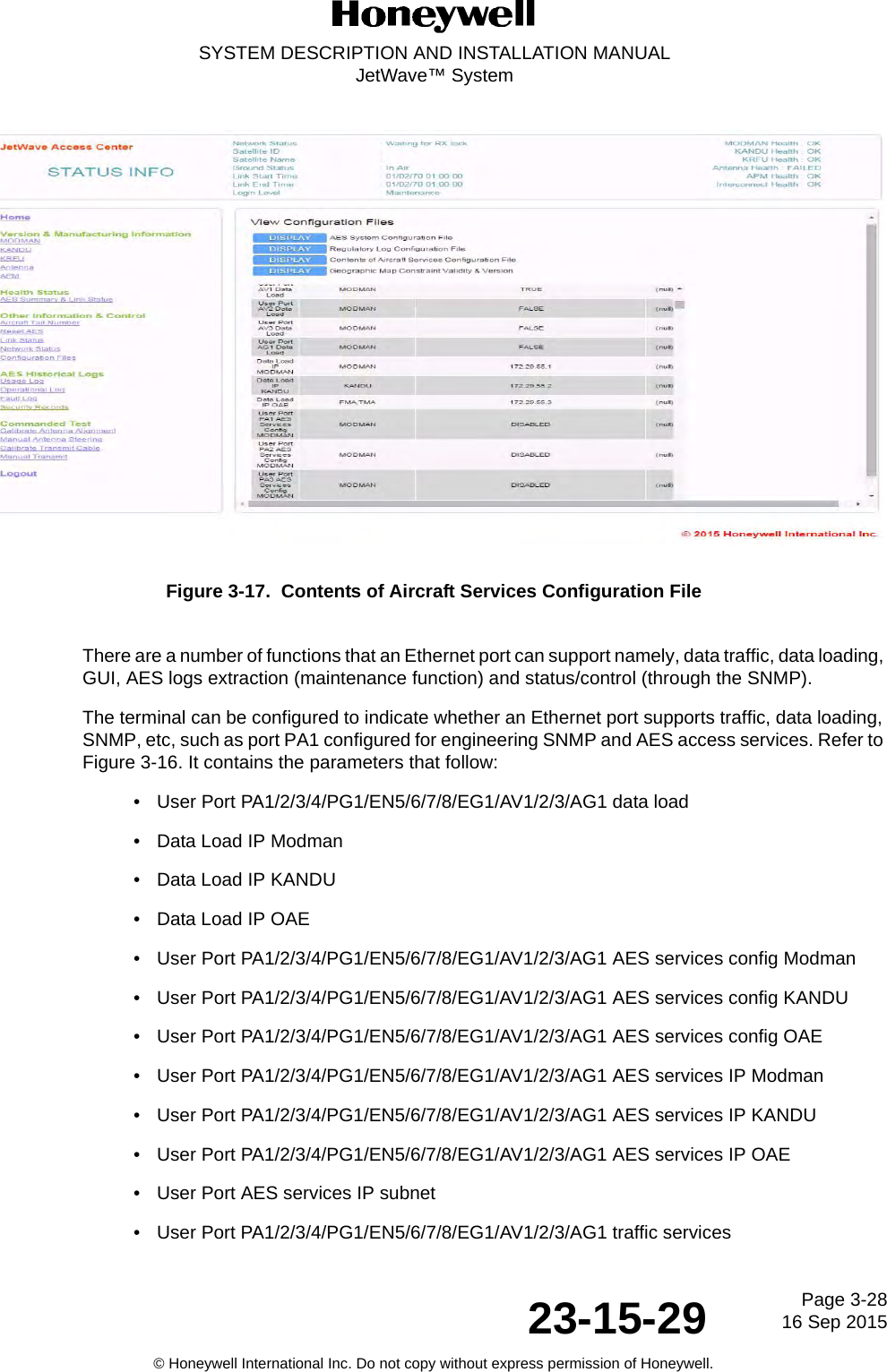 Page 3-2816 Sep 201523-15-29SYSTEM DESCRIPTION AND INSTALLATION MANUALJetWave™ System© Honeywell International Inc. Do not copy without express permission of Honeywell.Figure 3-17.  Contents of Aircraft Services Configuration FileThere are a number of functions that an Ethernet port can support namely, data traffic, data loading, GUI, AES logs extraction (maintenance function) and status/control (through the SNMP). The terminal can be configured to indicate whether an Ethernet port supports traffic, data loading, SNMP, etc, such as port PA1 configured for engineering SNMP and AES access services. Refer to Figure 3-16. It contains the parameters that follow:• User Port PA1/2/3/4/PG1/EN5/6/7/8/EG1/AV1/2/3/AG1 data load• Data Load IP Modman• Data Load IP KANDU• Data Load IP OAE• User Port PA1/2/3/4/PG1/EN5/6/7/8/EG1/AV1/2/3/AG1 AES services config Modman• User Port PA1/2/3/4/PG1/EN5/6/7/8/EG1/AV1/2/3/AG1 AES services config KANDU• User Port PA1/2/3/4/PG1/EN5/6/7/8/EG1/AV1/2/3/AG1 AES services config OAE• User Port PA1/2/3/4/PG1/EN5/6/7/8/EG1/AV1/2/3/AG1 AES services IP Modman• User Port PA1/2/3/4/PG1/EN5/6/7/8/EG1/AV1/2/3/AG1 AES services IP KANDU• User Port PA1/2/3/4/PG1/EN5/6/7/8/EG1/AV1/2/3/AG1 AES services IP OAE• User Port AES services IP subnet• User Port PA1/2/3/4/PG1/EN5/6/7/8/EG1/AV1/2/3/AG1 traffic services