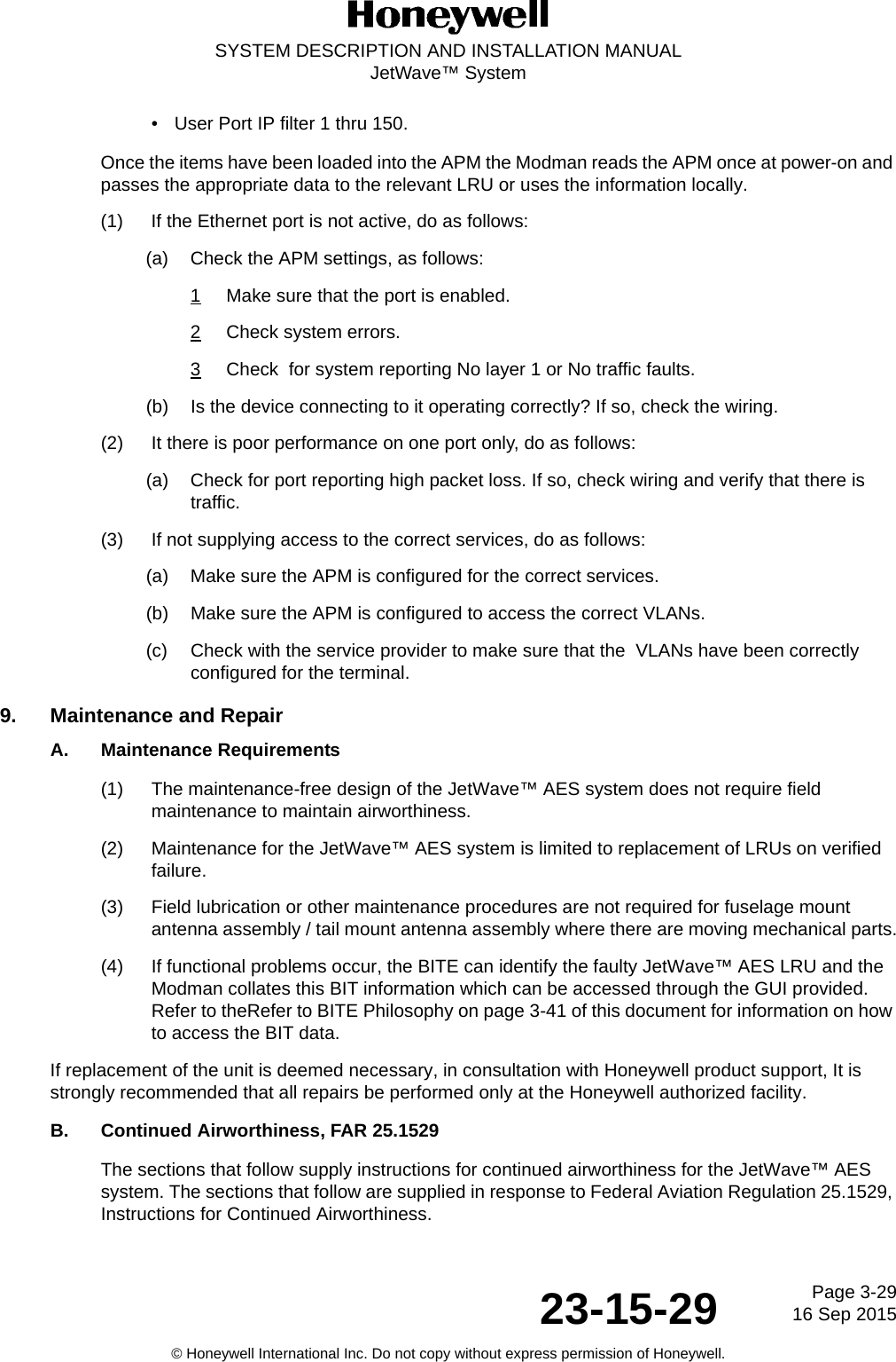 Page 3-2916 Sep 201523-15-29SYSTEM DESCRIPTION AND INSTALLATION MANUALJetWave™ System© Honeywell International Inc. Do not copy without express permission of Honeywell.• User Port IP filter 1 thru 150.Once the items have been loaded into the APM the Modman reads the APM once at power-on and passes the appropriate data to the relevant LRU or uses the information locally.(1) If the Ethernet port is not active, do as follows:(a) Check the APM settings, as follows:1Make sure that the port is enabled.2Check system errors.3Check  for system reporting No layer 1 or No traffic faults.(b) Is the device connecting to it operating correctly? If so, check the wiring.(2) It there is poor performance on one port only, do as follows: (a) Check for port reporting high packet loss. If so, check wiring and verify that there is traffic. (3) If not supplying access to the correct services, do as follows:(a) Make sure the APM is configured for the correct services.(b) Make sure the APM is configured to access the correct VLANs.(c) Check with the service provider to make sure that the  VLANs have been correctly configured for the terminal.9. Maintenance and RepairA. Maintenance Requirements(1) The maintenance-free design of the JetWave™ AES system does not require field maintenance to maintain airworthiness. (2) Maintenance for the JetWave™ AES system is limited to replacement of LRUs on verified failure. (3) Field lubrication or other maintenance procedures are not required for fuselage mount antenna assembly / tail mount antenna assembly where there are moving mechanical parts.(4) If functional problems occur, the BITE can identify the faulty JetWave™ AES LRU and the Modman collates this BIT information which can be accessed through the GUI provided. Refer to theRefer to BITE Philosophy on page 3-41 of this document for information on how to access the BIT data. If replacement of the unit is deemed necessary, in consultation with Honeywell product support, It is strongly recommended that all repairs be performed only at the Honeywell authorized facility.B. Continued Airworthiness, FAR 25.1529 The sections that follow supply instructions for continued airworthiness for the JetWave™ AES system. The sections that follow are supplied in response to Federal Aviation Regulation 25.1529, Instructions for Continued Airworthiness. 