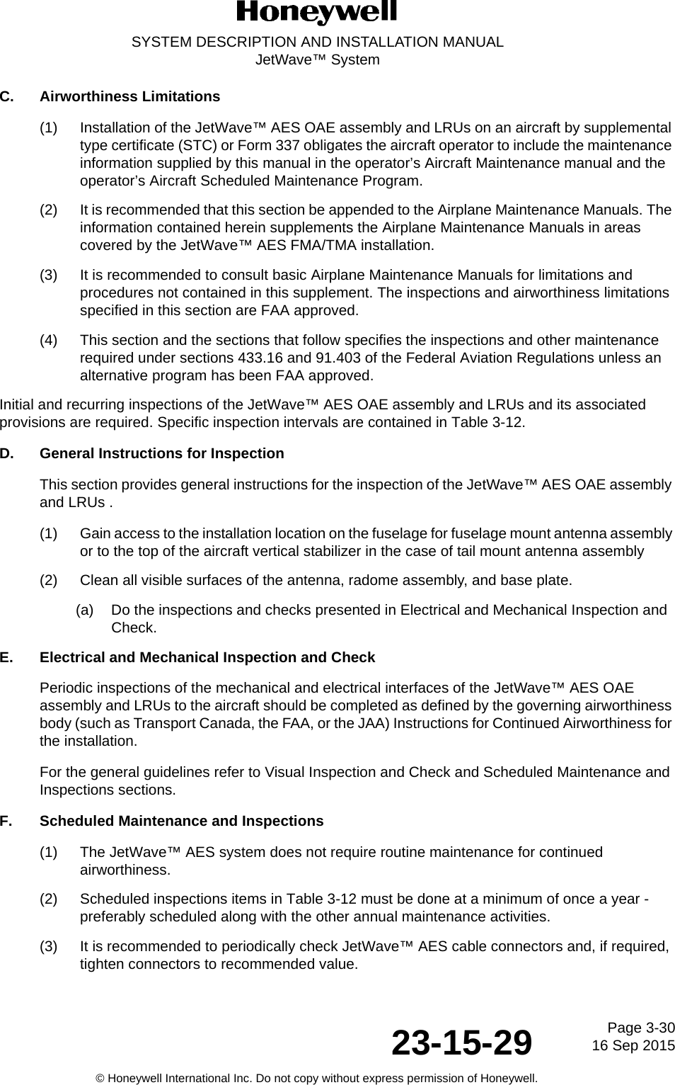 Page 3-3016 Sep 201523-15-29SYSTEM DESCRIPTION AND INSTALLATION MANUALJetWave™ System© Honeywell International Inc. Do not copy without express permission of Honeywell.C. Airworthiness Limitations(1) Installation of the JetWave™ AES OAE assembly and LRUs on an aircraft by supplemental type certificate (STC) or Form 337 obligates the aircraft operator to include the maintenance information supplied by this manual in the operator’s Aircraft Maintenance manual and the operator’s Aircraft Scheduled Maintenance Program.(2) It is recommended that this section be appended to the Airplane Maintenance Manuals. The information contained herein supplements the Airplane Maintenance Manuals in areas covered by the JetWave™ AES FMA/TMA installation. (3) It is recommended to consult basic Airplane Maintenance Manuals for limitations and procedures not contained in this supplement. The inspections and airworthiness limitations specified in this section are FAA approved. (4) This section and the sections that follow specifies the inspections and other maintenance required under sections 433.16 and 91.403 of the Federal Aviation Regulations unless an alternative program has been FAA approved. Initial and recurring inspections of the JetWave™ AES OAE assembly and LRUs and its associated provisions are required. Specific inspection intervals are contained in Table 3-12.D. General Instructions for InspectionThis section provides general instructions for the inspection of the JetWave™ AES OAE assembly and LRUs . (1) Gain access to the installation location on the fuselage for fuselage mount antenna assembly or to the top of the aircraft vertical stabilizer in the case of tail mount antenna assembly(2) Clean all visible surfaces of the antenna, radome assembly, and base plate.(a) Do the inspections and checks presented in Electrical and Mechanical Inspection and Check.E. Electrical and Mechanical Inspection and Check Periodic inspections of the mechanical and electrical interfaces of the JetWave™ AES OAE assembly and LRUs to the aircraft should be completed as defined by the governing airworthiness body (such as Transport Canada, the FAA, or the JAA) Instructions for Continued Airworthiness for the installation. For the general guidelines refer to Visual Inspection and Check and Scheduled Maintenance and Inspections sections. F. Scheduled Maintenance and Inspections(1) The JetWave™ AES system does not require routine maintenance for continued airworthiness. (2) Scheduled inspections items in Table 3-12 must be done at a minimum of once a year - preferably scheduled along with the other annual maintenance activities. (3) It is recommended to periodically check JetWave™ AES cable connectors and, if required, tighten connectors to recommended value. 