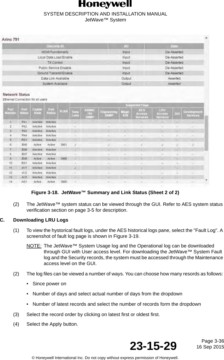 Page 3-3616 Sep 201523-15-29SYSTEM DESCRIPTION AND INSTALLATION MANUALJetWave™ System© Honeywell International Inc. Do not copy without express permission of Honeywell.Figure 3-18.  JetWave™ Summary and Link Status (Sheet 2 of 2)(2) The JetWave™ system status can be viewed through the GUI. Refer to AES system status verification section on page 3-5 for description.C. Downloading LRU Logs(1) To view the hystorical fault logs, under the AES historical logs pane, select the &quot;Fault Log&quot;. A screenshot of fault log page is shown in Figure 3-19.NOTE: The JetWave™ System Usage log and the Operational log can be downloaded through GUI with User access level. For downloading the JetWave™ System Fault log and the Security records, the system must be accessed through the Maintenance access level on the GUI.(2) The log files can be viewed a number of ways. You can choose how many resords as follows: • Since power on• Number of days and select actual number of days from the dropdown• Number of latest records and select the number of records form the dropdown(3) Select the record order by clicking on latest first or oldest first.(4) Select the Apply button.   