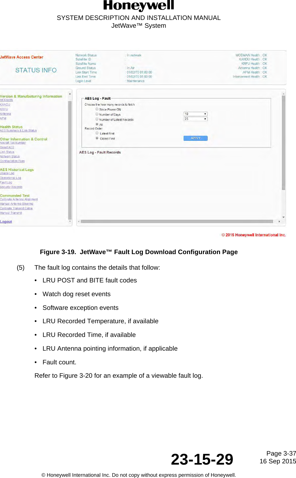 Page 3-3716 Sep 201523-15-29SYSTEM DESCRIPTION AND INSTALLATION MANUALJetWave™ System© Honeywell International Inc. Do not copy without express permission of Honeywell.Figure 3-19.  JetWave™ Fault Log Download Configuration Page(5) The fault log contains the details that follow:• LRU POST and BITE fault codes• Watch dog reset events• Software exception events• LRU Recorded Temperature, if available• LRU Recorded Time, if available• LRU Antenna pointing information, if applicable• Fault count.Refer to Figure 3-20 for an example of a viewable fault log.