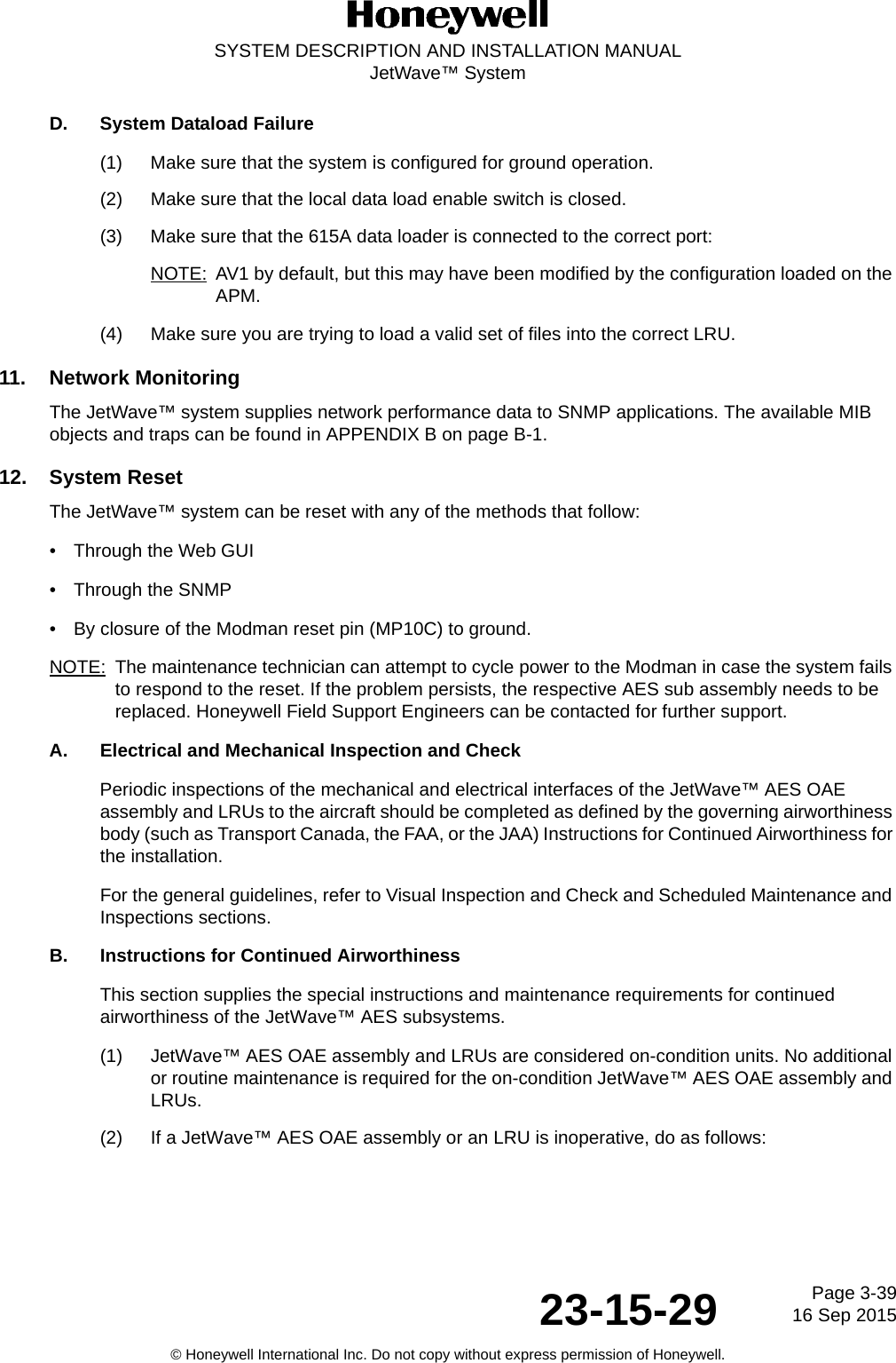 Page 3-3916 Sep 201523-15-29SYSTEM DESCRIPTION AND INSTALLATION MANUALJetWave™ System© Honeywell International Inc. Do not copy without express permission of Honeywell.D. System Dataload Failure(1) Make sure that the system is configured for ground operation.(2) Make sure that the local data load enable switch is closed.(3) Make sure that the 615A data loader is connected to the correct port:NOTE: AV1 by default, but this may have been modified by the configuration loaded on the APM.(4) Make sure you are trying to load a valid set of files into the correct LRU.11. Network MonitoringThe JetWave™ system supplies network performance data to SNMP applications. The available MIB objects and traps can be found in APPENDIX B on page B-1.12. System ResetThe JetWave™ system can be reset with any of the methods that follow: • Through the Web GUI• Through the SNMP• By closure of the Modman reset pin (MP10C) to ground.NOTE: The maintenance technician can attempt to cycle power to the Modman in case the system fails to respond to the reset. If the problem persists, the respective AES sub assembly needs to be  replaced. Honeywell Field Support Engineers can be contacted for further support.A. Electrical and Mechanical Inspection and Check Periodic inspections of the mechanical and electrical interfaces of the JetWave™ AES OAE assembly and LRUs to the aircraft should be completed as defined by the governing airworthiness body (such as Transport Canada, the FAA, or the JAA) Instructions for Continued Airworthiness for the installation. For the general guidelines, refer to Visual Inspection and Check and Scheduled Maintenance and Inspections sections. B. Instructions for Continued Airworthiness This section supplies the special instructions and maintenance requirements for continued airworthiness of the JetWave™ AES subsystems.(1) JetWave™ AES OAE assembly and LRUs are considered on-condition units. No additional or routine maintenance is required for the on-condition JetWave™ AES OAE assembly and LRUs.(2) If a JetWave™ AES OAE assembly or an LRU is inoperative, do as follows: 