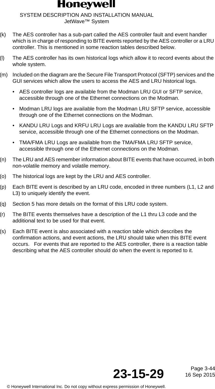 Page 3-4416 Sep 201523-15-29SYSTEM DESCRIPTION AND INSTALLATION MANUALJetWave™ System© Honeywell International Inc. Do not copy without express permission of Honeywell.(k) The AES controller has a sub-part called the AES controller fault and event handler which is in charge of responding to BITE events reported by the AES controller or a LRU controller. This is mentioned in some reaction tables described below.(l) The AES controller has its own historical logs which allow it to record events about the whole system.(m) Included on the diagram are the Secure File Transport Protocol (SFTP) services and the GUI services which allow the users to access the AES and LRU historical logs.• AES controller logs are available from the Modman LRU GUI or SFTP service, accessible through one of the Ethernet connections on the Modman.• Modman LRU logs are available from the Modman LRU SFTP service, accessible through one of the Ethernet connections on the Modman.• KANDU LRU Logs and KRFU LRU Logs are available from the KANDU LRU SFTP service, accessible through one of the Ethernet connections on the Modman.• TMA/FMA LRU Logs are available from the TMA/FMA LRU SFTP service, accessible through one of the Ethernet connections on the Modman.(n) The LRU and AES remember information about BITE events that have occurred, in both non-volatile memory and volatile memory.(o) The historical logs are kept by the LRU and AES controller.(p) Each BITE event is described by an LRU code, encoded in three numbers (L1, L2 and L3) to uniquely identify the event.(q) Section 5 has more details on the format of this LRU code system.(r) The BITE events themselves have a description of the L1 thru L3 code and the additional text to be used for that event.(s) Each BITE event is also associated with a reaction table which describes the confirmation actions, and event actions, the LRU should take when this BITE event occurs.   For events that are reported to the AES controller, there is a reaction table describing what the AES controller should do when the event is reported to it.