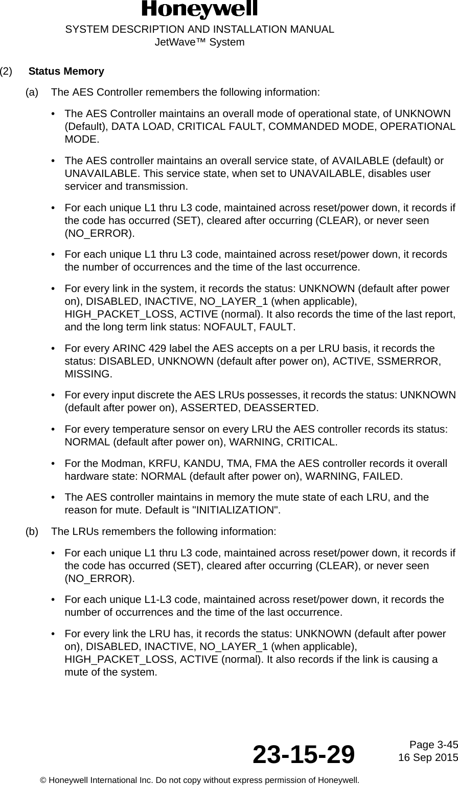 Page 3-4516 Sep 201523-15-29SYSTEM DESCRIPTION AND INSTALLATION MANUALJetWave™ System© Honeywell International Inc. Do not copy without express permission of Honeywell.(2) Status Memory(a) The AES Controller remembers the following information:• The AES Controller maintains an overall mode of operational state, of UNKNOWN (Default), DATA LOAD, CRITICAL FAULT, COMMANDED MODE, OPERATIONAL MODE.• The AES controller maintains an overall service state, of AVAILABLE (default) or UNAVAILABLE. This service state, when set to UNAVAILABLE, disables user servicer and transmission.• For each unique L1 thru L3 code, maintained across reset/power down, it records if the code has occurred (SET), cleared after occurring (CLEAR), or never seen (NO_ERROR).• For each unique L1 thru L3 code, maintained across reset/power down, it records the number of occurrences and the time of the last occurrence.• For every link in the system, it records the status: UNKNOWN (default after power on), DISABLED, INACTIVE, NO_LAYER_1 (when applicable), HIGH_PACKET_LOSS, ACTIVE (normal). It also records the time of the last report, and the long term link status: NOFAULT, FAULT.• For every ARINC 429 label the AES accepts on a per LRU basis, it records the status: DISABLED, UNKNOWN (default after power on), ACTIVE, SSMERROR, MISSING.• For every input discrete the AES LRUs possesses, it records the status: UNKNOWN (default after power on), ASSERTED, DEASSERTED.• For every temperature sensor on every LRU the AES controller records its status: NORMAL (default after power on), WARNING, CRITICAL.• For the Modman, KRFU, KANDU, TMA, FMA the AES controller records it overall hardware state: NORMAL (default after power on), WARNING, FAILED.• The AES controller maintains in memory the mute state of each LRU, and the reason for mute. Default is &quot;INITIALIZATION&quot;.(b) The LRUs remembers the following information:• For each unique L1 thru L3 code, maintained across reset/power down, it records if the code has occurred (SET), cleared after occurring (CLEAR), or never seen (NO_ERROR).• For each unique L1-L3 code, maintained across reset/power down, it records the number of occurrences and the time of the last occurrence.• For every link the LRU has, it records the status: UNKNOWN (default after power on), DISABLED, INACTIVE, NO_LAYER_1 (when applicable), HIGH_PACKET_LOSS, ACTIVE (normal). It also records if the link is causing a mute of the system.