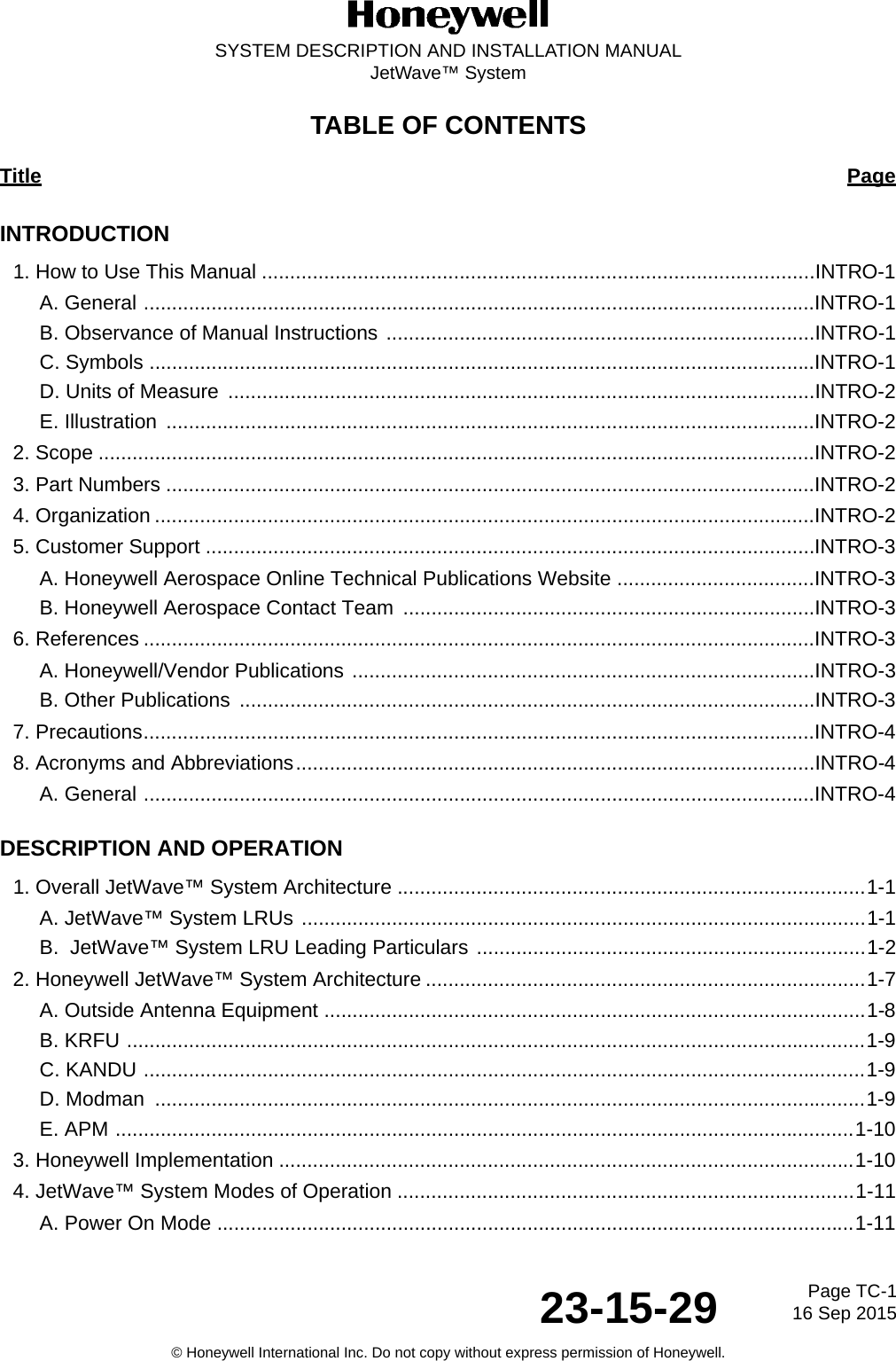 Page TC-1 16 Sep 201523-15-29SYSTEM DESCRIPTION AND INSTALLATION MANUALJetWave™ System© Honeywell International Inc. Do not copy without express permission of Honeywell.TABLE OF CONTENTS Title PageINTRODUCTION1. How to Use This Manual ..................................................................................................INTRO-1A. General .......................................................................................................................INTRO-1B. Observance of Manual Instructions ............................................................................INTRO-1C. Symbols ......................................................................................................................INTRO-1D. Units of Measure  ........................................................................................................INTRO-2E. Illustration  ...................................................................................................................INTRO-22. Scope ...............................................................................................................................INTRO-23. Part Numbers ...................................................................................................................INTRO-24. Organization .....................................................................................................................INTRO-25. Customer Support ............................................................................................................INTRO-3A. Honeywell Aerospace Online Technical Publications Website ...................................INTRO-3B. Honeywell Aerospace Contact Team  .........................................................................INTRO-36. References .......................................................................................................................INTRO-3A. Honeywell/Vendor Publications ..................................................................................INTRO-3B. Other Publications  ......................................................................................................INTRO-37. Precautions.......................................................................................................................INTRO-48. Acronyms and Abbreviations............................................................................................INTRO-4A. General .......................................................................................................................INTRO-4DESCRIPTION AND OPERATION1. Overall JetWave™ System Architecture ...................................................................................1-1A. JetWave™ System LRUs ....................................................................................................1-1B.  JetWave™ System LRU Leading Particulars .....................................................................1-22. Honeywell JetWave™ System Architecture ..............................................................................1-7A. Outside Antenna Equipment ................................................................................................1-8B. KRFU ...................................................................................................................................1-9C. KANDU ................................................................................................................................1-9D. Modman  ..............................................................................................................................1-9E. APM ...................................................................................................................................1-103. Honeywell Implementation ......................................................................................................1-104. JetWave™ System Modes of Operation .................................................................................1-11A. Power On Mode .................................................................................................................1-11