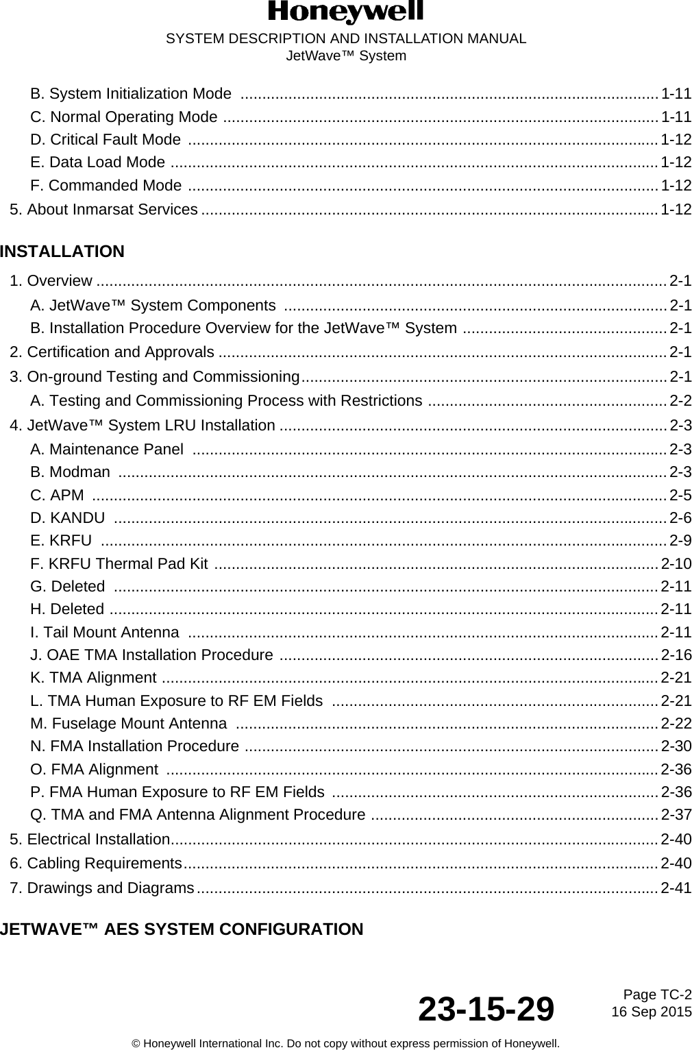 Page TC-2 16 Sep 201523-15-29SYSTEM DESCRIPTION AND INSTALLATION MANUALJetWave™ System© Honeywell International Inc. Do not copy without express permission of Honeywell.B. System Initialization Mode  ................................................................................................1-11C. Normal Operating Mode ....................................................................................................1-11D. Critical Fault Mode ............................................................................................................1-12E. Data Load Mode ................................................................................................................1-12F. Commanded Mode ............................................................................................................1-125. About Inmarsat Services .........................................................................................................1-12INSTALLATION1. Overview ...................................................................................................................................2-1A. JetWave™ System Components  ........................................................................................2-1B. Installation Procedure Overview for the JetWave™ System ...............................................2-12. Certification and Approvals .......................................................................................................2-13. On-ground Testing and Commissioning....................................................................................2-1A. Testing and Commissioning Process with Restrictions .......................................................2-24. JetWave™ System LRU Installation .........................................................................................2-3A. Maintenance Panel  ............................................................................................................. 2-3B. Modman  ..............................................................................................................................2-3C. APM  ....................................................................................................................................2-5D. KANDU  ...............................................................................................................................2-6E. KRFU  ..................................................................................................................................2-9F. KRFU Thermal Pad Kit ......................................................................................................2-10G. Deleted  ............................................................................................................................. 2-11H. Deleted ..............................................................................................................................2-11I. Tail Mount Antenna  ............................................................................................................2-11J. OAE TMA Installation Procedure .......................................................................................2-16K. TMA Alignment ..................................................................................................................2-21L. TMA Human Exposure to RF EM Fields  ...........................................................................2-21M. Fuselage Mount Antenna  .................................................................................................2-22N. FMA Installation Procedure ...............................................................................................2-30O. FMA Alignment  ................................................................................................................. 2-36P. FMA Human Exposure to RF EM Fields ...........................................................................2-36Q. TMA and FMA Antenna Alignment Procedure ..................................................................2-375. Electrical Installation................................................................................................................2-406. Cabling Requirements.............................................................................................................2-407. Drawings and Diagrams..........................................................................................................2-41JETWAVE™ AES SYSTEM CONFIGURATION