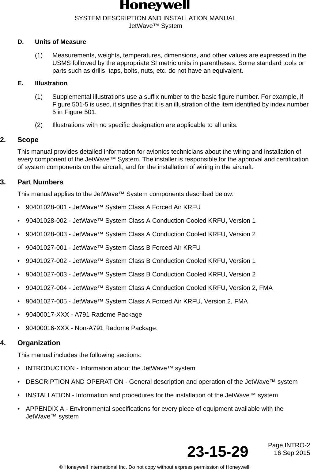 Page INTRO-216 Sep 201523-15-29SYSTEM DESCRIPTION AND INSTALLATION MANUALJetWave™ System© Honeywell International Inc. Do not copy without express permission of Honeywell.D. Units of Measure(1) Measurements, weights, temperatures, dimensions, and other values are expressed in the USMS followed by the appropriate SI metric units in parentheses. Some standard tools or parts such as drills, taps, bolts, nuts, etc. do not have an equivalent.E. Illustration(1) Supplemental illustrations use a suffix number to the basic figure number. For example, if Figure 501-5 is used, it signifies that it is an illustration of the item identified by index number 5 in Figure 501.(2) Illustrations with no specific designation are applicable to all units.2. ScopeThis manual provides detailed information for avionics technicians about the wiring and installation of every component of the JetWave™ System. The installer is responsible for the approval and certification of system components on the aircraft, and for the installation of wiring in the aircraft.3. Part NumbersThis manual applies to the JetWave™ System components described below:• 90401028-001 - JetWave™ System Class A Forced Air KRFU• 90401028-002 - JetWave™ System Class A Conduction Cooled KRFU, Version 1• 90401028-003 - JetWave™ System Class A Conduction Cooled KRFU, Version 2• 90401027-001 - JetWave™ System Class B Forced Air KRFU• 90401027-002 - JetWave™ System Class B Conduction Cooled KRFU, Version 1• 90401027-003 - JetWave™ System Class B Conduction Cooled KRFU, Version 2• 90401027-004 - JetWave™ System Class A Conduction Cooled KRFU, Version 2, FMA• 90401027-005 - JetWave™ System Class A Forced Air KRFU, Version 2, FMA• 90400017-XXX - A791 Radome Package• 90400016-XXX - Non-A791 Radome Package.4. OrganizationThis manual includes the following sections:• INTRODUCTION - Information about the JetWave™ system• DESCRIPTION AND OPERATION - General description and operation of the JetWave™ system • INSTALLATION - Information and procedures for the installation of the JetWave™ system• APPENDIX A - Environmental specifications for every piece of equipment available with the JetWave™ system